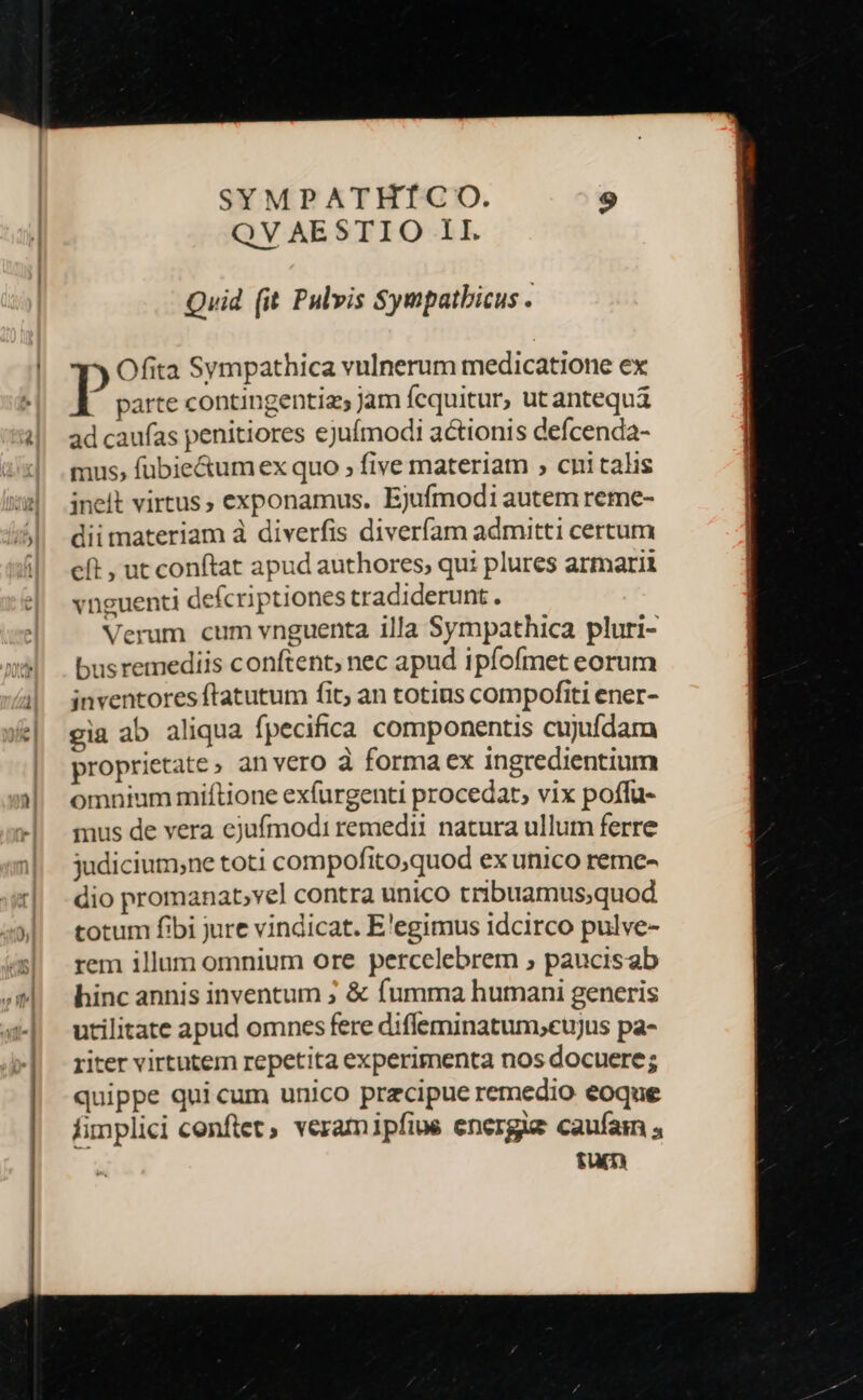 SYMPATHTÍCO. QV AESTIO 1I. Quid (it Pulvis Sympatbicus . Ofita Sympathica vulnerum medicatione ex parte contingentiz jam fequitur, ut antequá ad caufas penitiores ejufmodi actionis defcenda- mus, füubie&amp;um ex quo ; five materiam ; cpi talis inelt virtus, exponamus. Ejufmodi autem reme- dii materiam à diverfis diveríam admitti certum cft , ut conftat apud authores, qui plures armarii vnguenti defcriptiones tradiderunt. Verum cum vnguenta illa Sympathica pluri- bus remediis conftent, nec apud ipfofmet eorum inventores ftatutum fit; an totius compofiti ener- gia ab aliqua fpecifica componentis cujufdam proprietate, anvero à forma ex ingredientium omnium miftione exfurgenti procedat, vix poffu- mus de vera ejufmodi remedii natura ullum ferre judicium;ne toti compofito;quod ex unico reme- dio promanat,vel contra unico tribuamus;quod totum fibi jure vindicat. E'egimus idcirco pulve- rem illum omnium ore percelebrem ; paucisab hinc annis inventum ; &amp; fumma hutnani generis utilitate apud omnes fere diffeminatum,cujus pa- riter virtutem repetita experimenta nos docuere; quippe qui cum unico przcipue remedio eoque fimplici conftet, veramipfiue energie caufam ; fum