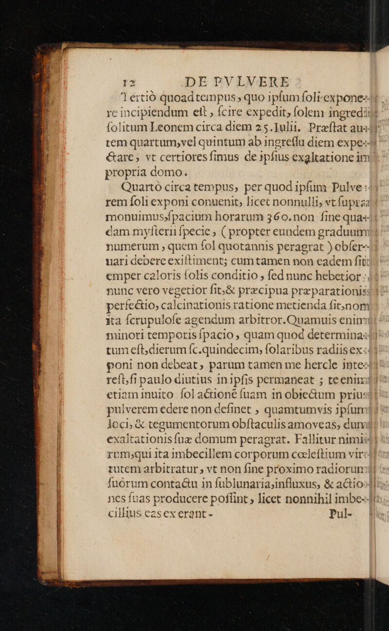 lertió quoadtempus, quo Baskoti expone- é&amp;arc; vt certioresfimus de 1pfius exgltatione im propria domo. Quarto circa tempus, per quod er Pulve rem foli E conuenit; licet nonnulli; vt fupraa monuimus;»fpacium horarum 360.non fine qua cam mylierii fpecie, ( propter eundem graduum numerum , quem fol quotannis peragrat ) ebfer-- uari debere exiltiment; cum tamen non eadem fit: emper caloris folis conditio , fed nunc hebetior :; nunc vero vegetior fib&amp; precipua preparationis perfectio, calcinationis ratione metienda fitjnom ita fcrupulofe agendum arbitror. Qu amuis enitr minori temporis fpacio , quam quod determina: tum eft;dierum fc.quindecim, folaribus radiis ex: oni non debeat, parum tamen me hercle inte etiaminuito folaétioné fuam in obiectum priu: pulverem cedere non definet ; quamtutvis ipíun rom;qui ita 1mbecillem corporum coeleftium vir tutem arbitratur vt non fine proximo radiorun —— ciluus easex erant - Pul-