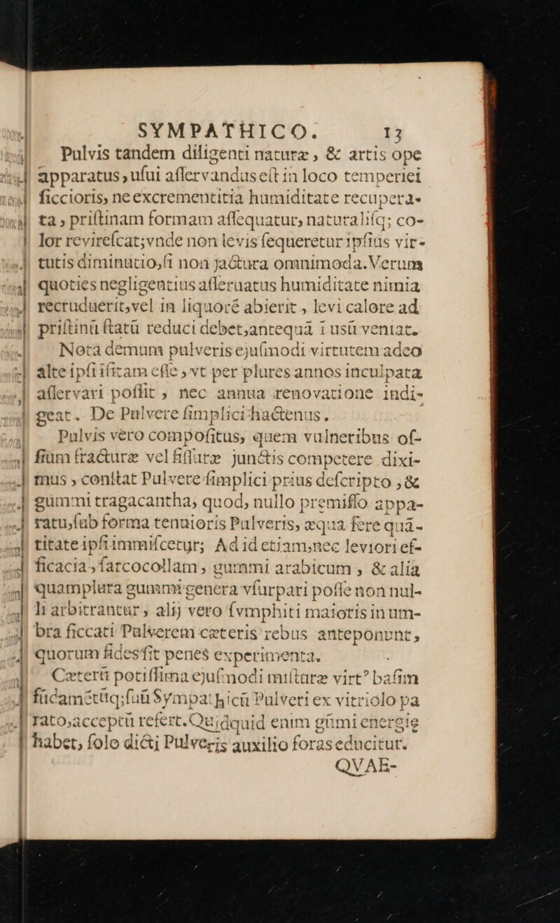 pm Pulvis tandem diligenti naturz ; &amp; artis ope apparatus , ufui afferv and us e(t in loco temperiei ficcioris, ne excrementitia humiditate recupera ta priftinam formam afíqi iatur; naturaliíq; co- lor revirefcat;vnde non levis fequeretur 1p! (iüs vir. tutis diminucio,ft non Jara omnimoda.V. erum quoties negligentius afleraatus humiditate nimia priftinü (tatü reduci debet;antequá 1 usü veniat. Nota demum pulveris e E (modi virtutem ade alte ipfiifitam efle , vt per plures annos inculpata aflervari poflit ; hec annua renovatione it ndi- geat. De Pulvere fimplici ha&amp;enus. Pulvis vero con 1pofitus; quem vulneribus of- fium fra&amp;ure vel fiflarz jun&amp;is competere dixi- mus » conttat Pulvere fimplici Wn ius defciprà ,&amp; gummi tragacantha; quod, nullo prep appa- pm ratufub form 1a tenutoris Pulverts, equa fere quá- titate ipfiimmifcetgr; Ad id etiam;nec leviori ef- ficacia; farcocollam , gummi a arabicum , &amp; alia quamplura g gunansi genera ví arpari pofle non nul- ]i arbitrantür, alij vero (vt mphuti maioris in um- bra ficcati Pulverem ceteris rebus anteponvnt, quorum fides fit penes experimenta. : Ceterti potiffima eju£modi miítarz v (od bafim fücamétitq;fuü Sympa: hici Pulveri ex vitriolo pa rato,acceptü refert. Qu; idquid enim dd ni energie habet, folo di&amp;j Pulvezis auxilio foras jin icitur.