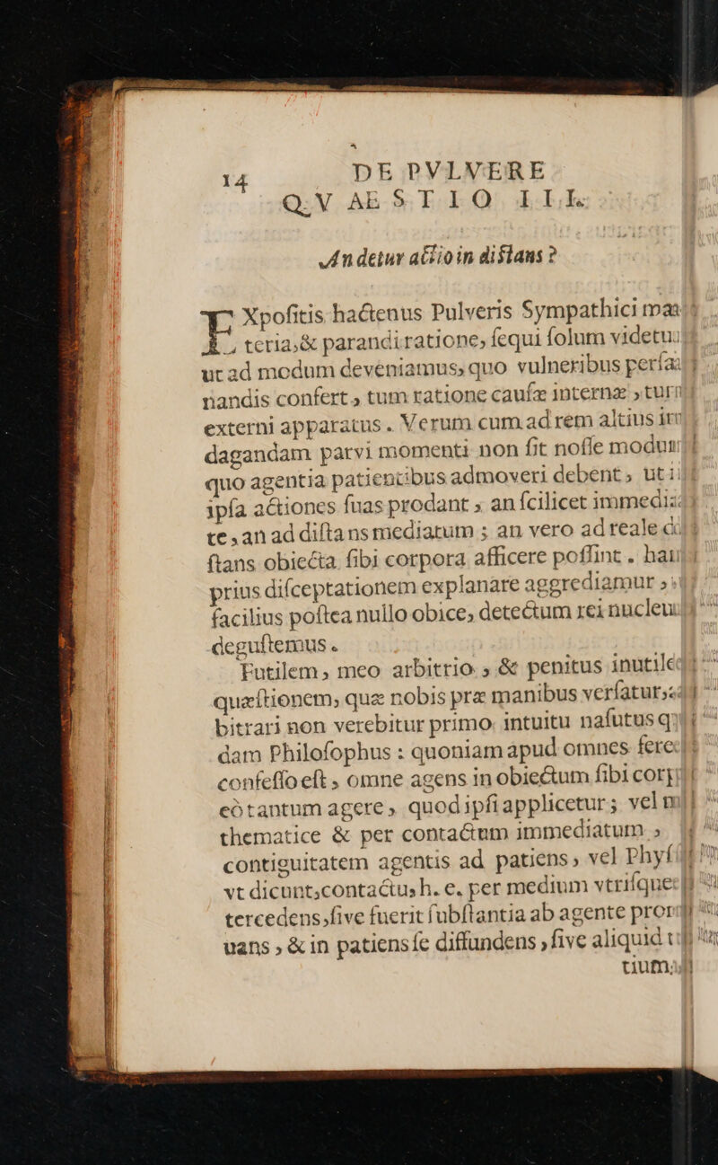 Q.V AE ST. LO. LE An detur aGcio in dislans ? * tcria;&amp; parandiratione fequi folum videtu: rnandis confert tum ratione caufa 1nternz turn externi apparatus . Verum cum ad rem altius itv dagandam parvi momenti non fit noffe modut quo agentia patiencbus admoveri debent; uti ipfa actiones fuas prodant » an fcilicet immediz te an ad difta ns mediatum ; an vero adreale à ftans obiecta. fibi corpora afficere poffint . hau prius difceptationem explanare aggrediamur ; facilius poftea nullo obice, detectum rci nucleu: deguftemus . Futilem, meo arbitrio; &amp; penitus inutik quacftionem; quz nobis prz manibus veríaturs: bitrari non verebitur primo intuitu nafutusq dam Philofophus : quoniam apud omnes fere confeffoeft , omne agens in obiectum fibi cor; cótantum agere , quod ipfiapplicetur; veln thematice &amp; per conta&amp;mm immediatum ; contiguitatem agentis ad patiens, vel phyf uum; ; Ir Ml