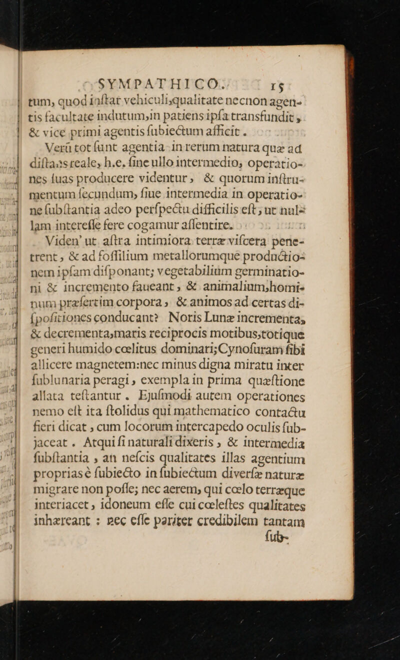 t —— m Án, tum, quod iaftar vehiculisqualitate necnon agen- tis facultate indutum,in patiens ipfa transfundit , &amp; vice primi agentis fubiectum afficit . Verü tot [unt agentia-in rerum natura quz ad difla:s reale, h.e. fine ullo intermedio, operatio- nes fuas producere videntur, &amp; quorum inftru- ne (ub(tantia adeo perfpec&amp;u difficilis eft; ut nuls lam interefle fere cogamur aflentire. Viden' ut. aftra. intimiora. terre vifcera pene- trent ; &amp; ad foffilium metallorumque productio: nem ipfam difponant; vegetabilium germinatio- ni &amp; incremento faueant ; &amp; animalium;homi- num prafertim corpora ; &amp; animos ad certas di- (pofitiones conducant?. Noris Lunz incrementa; &amp; decrementa;maris reciprocis motibus;totique generi humido coelitus dominari; Cynofuram fibi allicere magnetem:nec minus digna miratu incer fublunaria peragi, exempla in prima quaftione allata teftantur. Ejuímodt autem operationes nemo elt ita ftolidus qui mathematico conta&amp;u fieri dicat ; cum locorum intercapedo oculis fub- jaceat . Atquifi naturali dixeris ; &amp; intermedia fubítantia , an neícis qualitates illas agentium propriasé fubie&amp;o 1n fubiectum diveríz naturz migrare non pofle; nec aerem, qui ccelo terrzque interiacet ; idoneum efle cui cceleftes qualitates jnhereant : pec efle pariter credibilem tantam fub-