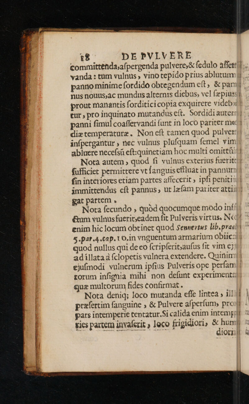 i$ ^ — DEPVLIVERE. committenda;afpergenda pulvere;&amp; fedulo affett nus nouus;ac mundus alternis diebus; vel fzpius: prout manantis forditici copia exquirere videb»i -— — infpergantur ; nec vulnus plufquam femel vim abluere necefsá eft:quinetiam hoc multi omittiüi Nota autem ; quod fi vulnus exterius fueritt fufficiet permittere vt fanguis effluat in pannur fin interiores etiam partes affecerit » 1pfi penitii gat partem , ; Nota fecundo , quód quocumque modo inf: enim hic locum obtinet quod Sennertus lib.prac S .par.4.cap. Lo.in vnguentum armarium obiic: uod nullus qui de eo fcripferit;aufus fit vim ej adillata à fclopetis vulnera extendere. Quinim ejufmodi vulnerum ipfius Pulveris ope perfan torum infignia mihi non defunt experiment: qua multorum fides confirmat. Nota deniq; loco mutanda effe lintea , ij] praefertim fanguine , &amp; Pulvere afperfum, prc pars intemperie tentatur.Si calida enim intem — - —