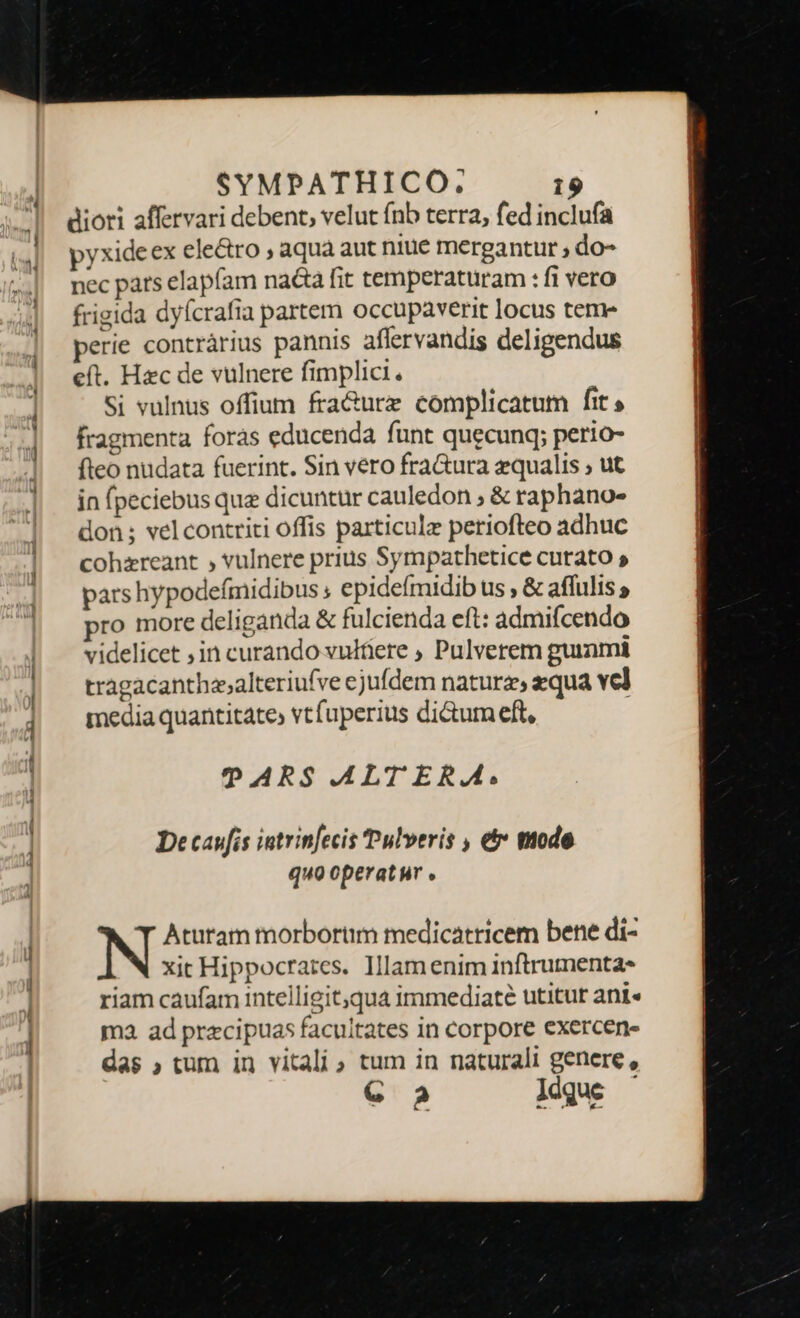 diori affervari debent, velut fnb terra, fed inclufa pyxide ex electro , aqua aut niue mergantur , do- nec pats elapfam na&amp;a fit temperaturam : fi vero frigida dyícrafia partem occupaverit locus teme perie contràrius pannis aflervandis deligendus eft. Hzc de vulnere fimplici, Si vulnus offium fra&amp;urz complicatum fit; fragmenta forás educenda funt quecung; perio- fleo nudata fuerint. Sin vero fra&amp;ura equalis ; ut in fpeciebus que dicuntür cauledon ; &amp; raphano- don ; vel contriti offis particule periofteo adhuc cohzreant , vulnere prius Sympathetice curato » pars hypodefmidibus , epidefmidib us , &amp; affulis pro more deliganda &amp; fulcienda eft: admifcendo videlicet ,in curando vulfiere , Pulverem gummi tragacanthesalteriufve ejufdem natura, equa vel media quantitate, vtfuperius di&amp;umeft, | ?ARS ALT ERA. De caufis intrinfecis Pulveris , e&amp;t mode quo operatur . Aturam morbortim medicatricem bene di- xit Hippocrates. Illam enim inftrumenta* riam caufam intelligit;qua immediate utitur ani« ma ad precipuas facultates in corpore exercen- das ; tum in vitali, tum in naturali genere, C 2 Xue —