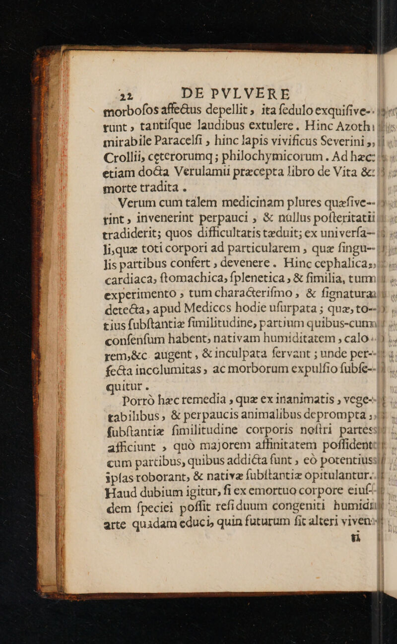 morbofos affe&amp;us depellit, ita fedulo exquifive-: etiam do&amp;a Verulamii pracepta Jibro de Vita &amp;: morte tradita . Verum cum talem medicinam plures quafive-- tint invenerint perpauci , &amp; nallus poflteritatii tradiderit; quos difficultatis tzduit; ex univerfa-- Ji,qua toti corpori ad particularem , quz fingu-- lis partibus confert ; devenere. Hinc cephalica;; dete&amp;a, apud Mediccs hodie ufürpata ; quz, to-- tius fubftantie fimilitudine, partium quibus-cunz confenfum habent; nativam humiditatem , calo. rem,&amp;c. augent , &amp; inculpata fervant ; unde per- quitur . Porró hec remedia ; quz ex 1nanimatis , vege- tabilibus, &amp; perpaucis animalibus deprompta ; afficiunt » quó majorem aflinitatem poffident ipfas roborant, &amp; nativa fubítantiz opitulantur. Haud dubium igitur, fi ex emortuo corpore eiuf- arte quidam educi, quin futurum fit alteri vivens $8 &amp;. e Tm —