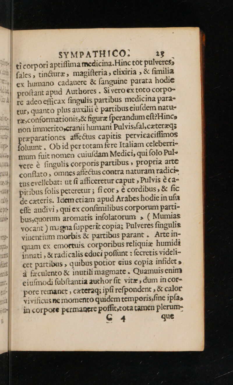 ti corpori aptiffima medicina.Hinc tot pulveress ex humano cadauere &amp; fanguine parata hodie proítant apud Authores . Si vero ex toto corpo- rc adeo efficax fingulis partibus medicina para- tur, quanto plus auxilii € partibus eiufdem natu- rx, conformationis;&amp; figurz fperandum eft?Hincs non immeritoxcranii humani Pulvis/fal;ceterzqs reparationes affe&amp;us capitis pervicaciffimos foluunt . Obid pertotam fere Italiam celeberri- mum fuit nomen cuiufdam Medici, qui folo Pul» vete é fingulis corporis partibus , propria arte conflato , omnes affectus contra naturam radici. cus evellebat: ut fi afficeretur caput ; Pulvis € ca- pitibus folis peteretur ; ficor , é cordibus, &amp; fic de cateris. Idem etiam apud Arabes hodie in ufu effe audivi ; qui ex confimilibus corporum parti- bus.quorum aromatis infolatorum » ( Mumias vocant ) magna fupperit copia; Pulveres fingulis viuentium morbis &amp; partibus parant. Artein- quam ex emortuijs corporibus reliquie humid innati ; &amp; radicalis educi poffunt : fecretis videlt- cet partibus ; quibus potior eius copia infidet » à &amp;culento &amp; inutili magmate . Quamuis enim eiufmodi fubftantia auchor fit vitz ; dum in cor- pore remanct , cateraq; ipfi ref| pondent ; &amp; calor vivificusne momento quidem temporisfine ipfas in corpore permanere poffit,cota tamen plerum- C 4 que €—————— e —— ie.