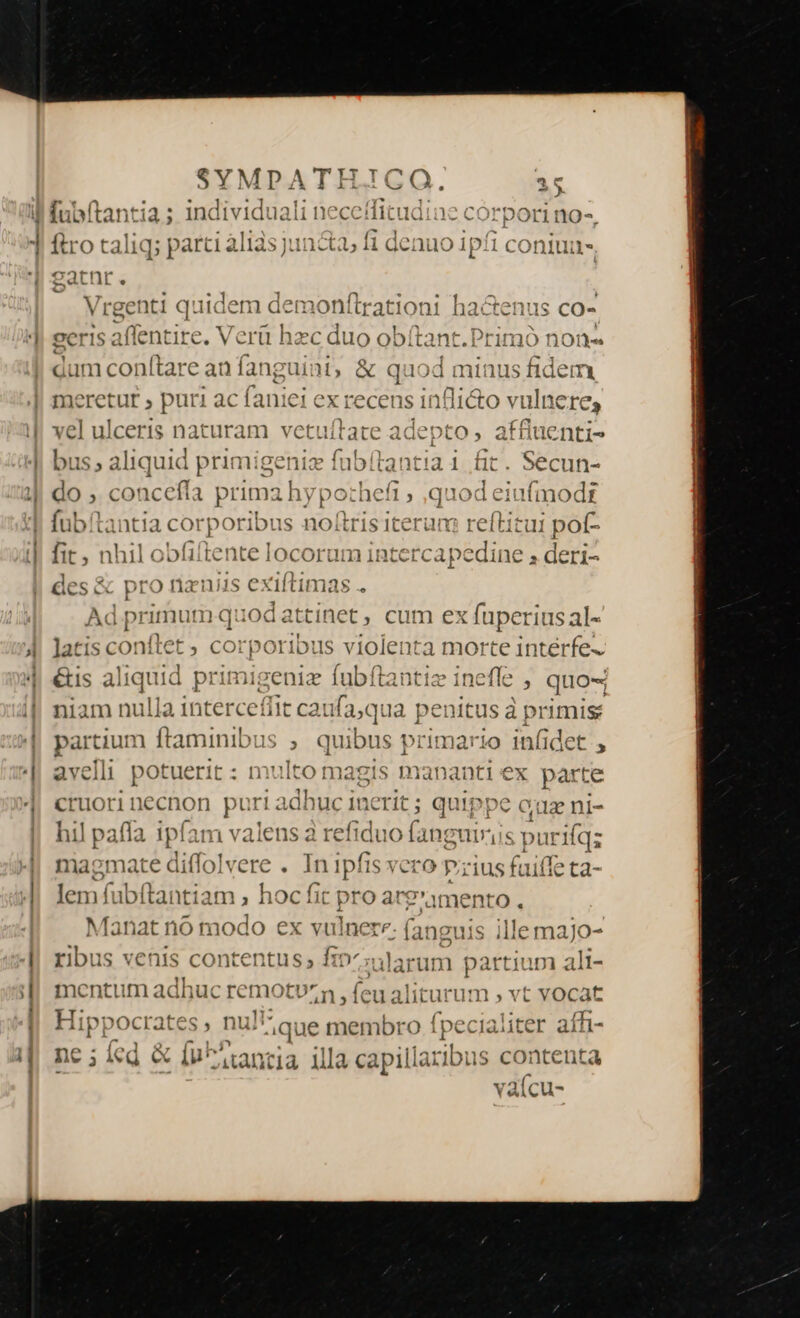 E UO ^f ; SYMPATH.JCO. 25 iMubftantia ; individuali necedfitudine corpori no-, V 7L  ftro taliq; parci aliis juncti, fi denuo ipfi coniua- 2atnr. | Vrgenti quidem demonftr ationi ha&amp;enus co- 9eris affentire. Verü hzc duo obítant.Primó non- dum conítare an fanguint, &amp; quoc n inus fidem meretur ; puri ac faniei ex recens infli&amp;o vulnere, vel ulceris naturam vetuítate adepto, affluenti- bus; aliquid prin 'igeniz fubftantia 1 fit. Secun- do , concefía prima hypochefi ; quod eiufmodt fubítantia corporibus noftris iterum reftitui poí- 1 LE l » oi fo 4^T ^2 , - gt ym on fit, nhil obfiitente locorum intercapedine E eri- - Ad primum quodattinet ; cum ex füperiusal- latis conítet ; corporibus violenta morte intérfe- &amp;is aliquid primigeniz fubftantiz inefle , quo- niam nulla interceffit caufa;qua penitus à primis partium ftaminibus ; quibus avelli potuerit : mulso magis mananti ex parte Een necnon j Puta uc inerit; quippe cua ni- il pafía ipfam valens a refiduo fanguiris purifqz E d «d vere In ipfis veto p;zius fuiffe ta- lem fubítantiam ; hoc fi 9n Manat nó modo ex vulnere. (an« ribus venis contentus s Í1o Aularun Dattiuo ali- mentu m ad huc remotvu^n ; feu: aliturum , vt vocat Hippocrates, nu i ique membro fpecialiter affi- nc ; led &amp; [n antia illa capillatibus contenta vàícu-