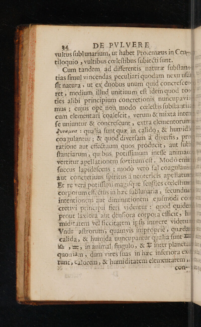 vultus füblunariuni, ut habet Ptoiemaus in Cen- tiloquio ; vultibus cole(tibus fubie&amp;t funt. tias fimul vincendas, peculiari quocam nexu ufza fit natura » ut ex duobus unum quid concrefce- ret, medium illud. unitiuum eft idem quod to» cum elementari coalefcit ; fe uniuntur. &amp; concrefcunt , extra elementorum dunes : qualia font que. in calido» &amp; humid frantiarum , quibus, potiffimum inefle anima« vertitur apellationem (ortitum é(t.. Modo enit fuccus lapidéfceus ; modo vero fal coagulans aut conctetiuus fpiritus à neotericis apellatun Et re vera potiffimi maziíque (cnftles coeleftiu 1 corpotum cRectüs in hzc fubit lecundut jntentioncumi aut diminüt! cretivi princi prout laxiora aut denfiora corpora efficic, h ipi i [ AUCLLA ed L| quouidqm , dum vires fuas. in hec inferiora ex tunc; calorem &amp; humiditatem elementarem » con-