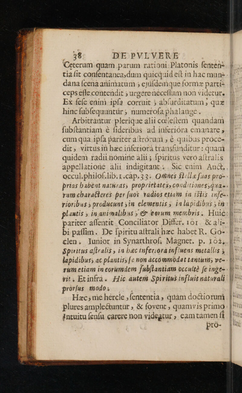 Ceterum. quam parum rationi. Platonis fentens - i dana (cena animatum ; eyiídemque form parti: ceps effe contendit ; urgereneceffum non videtur. Ex feíe enim 1pía corruit ? abíarditatum ; qu hinc fubfequuntür ; numerofa phalauge. Arbitràantur plerique alii cceieftem quandam fubftàntiam e fideribus ad inferiora emanare » cum qua. 1pía pariter atrorum ; é quibas próce- dit, virtüsiün hec inferiorà transfünditur : quaai quidem radii nómine alii ; fpiritus veró aítralis appellatione àlii indigitant.. | Sic eain. Auct, occul.philof.lib.1.cap.33: Ones $lcile fuas pro- rioribus » producunt yin. elementis ; ia lapidibus y in plautis » in animalibus » e eorum membris, Huic pariter affentit. Conciliator Differ. 101. &amp; ali- bi paffim. De fpiritualtrali hec habet R. Go- €len, Iunier in Synarthrof, Magnet. p. 163, Spiritus a[tralis in bac inferiora inf'uens metallis 5 lapidibuss ac plantis; [e nom accommodat tantum ve- rum etiam in eorumdem fabflantiam occultà fe inge- ri. Ecinfra. Hic autem Spiritus influit náturali prorius. modo; | | Hzc; uié hercle ;fententia ; quàm doctioruri pluresample&amp;untut ; &amp; fovent ; quamvis primo Intuitu fenía carere non videgtur ; cam tamen fi pro-