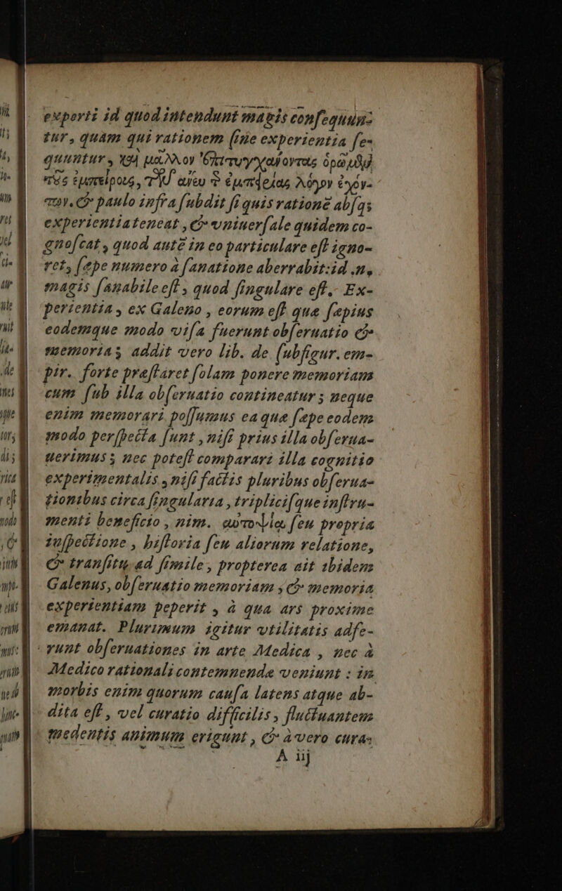 £2. £5 eM, Tu L1 d exporti jd quod intendunt magis confequum: tur, quam qui rationem (ise experientia fe- quitur, e| ui Sxoy ctu xa oymots opa) dd T5 EjATrelpotS, TÁU ieu ? umdelas Ac*pr eoy- vuv. C paulo infra fubdit fi quis ratione abfas experientiateneat Ci wniuer(ale quidem co- ret, [ape numero à [ anatione aberrabit:id n, magis [apabilee[l , quod fingulare eff.- Ex- perientia , ex Galeno , eorum eff que fepius eodemque modo vifa fuerunt ob[eruatio cj memorias addit vero lib. de (ubfieur. ene pir. forte preflaret folam ponere memoriam cum fub illa ob[eruatio contineatur ; ueque enim memorari. po[Jumus eaque [epe eodem modo per[betfa [unt ,niff prius illaobferua- erimus s nec potefl comparari illa eoenitio expertmentalis , nifi factis pluribus obferua- piontbus circa fimeularta ,triplici[queinftru- menti beneficio , nim. ewrovvie feu propria iu[pectione , biflovia feu aliorum relatione, C tranfitu.ad frmile, propterea ait 1biden: Galenus, ob[eruatio memoriam s d memoria expertentiam peperit , à qua ar$ proxime emanat. Plurimum dgitur vtilitatis adfe- 7Medico rationali contemnenda veniunt : in morbis enim quorum cau[a latens atque ab- dita eff , vel curatio diffícilis , fluctuantem tmedentis animum eriaunt , Q: àvero cura dines cis A iij