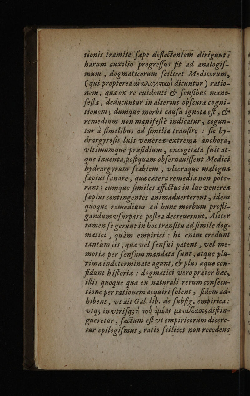 tionis tramite fepe defleifentem dirigunt : barum. auxilio progre[Jus fit ad analogif- mum. , dogimaticorum fcilicet Medicorum, (quz propterea ey A oet dicumtur ) ratio- nem, quaex re euidenti e fenfibus smani- fella , deducuntur in alterius obfcure cogni- tonem y dumque morbi caufa ignota eft , c remedium non manifeflà indicatur , cogun- tur à fimilibus ad fimilia tran[ire : fic by- drareyrofes [nis venereevextrema anchora; vitimumque prefidium , excogitata fuit at- que ipuentapo[lquam obferuauiffent Medici bydrargyrum ftabiem , vlceraque ssaligna lapins fanare., qua ceteravemedia non pote- eant y cumque fimiles affeéfus in lue venerea f&amp;pius contingentes animaduerterent y idem quoque remedium ad bunc morbum profüi- gandum v[urpare pofLea decreuerunt. Aliter tamen fe cerunt in hoctranfitu ad fimile dog- matici , quam empirici : bà enim credunt tantiim iis , qua vel fenfui patent , vel me- enorie per fenfum mandata [unt , atque plu- vima indeterminate agunt, C plus eque com- fídunt biflorie : dogmatici vero prater bec, sis quoque que ex naturali verum confecu- zione per rationem acquiri folent , fidem ad- bibeut , vt ait Gal. lib. de fubfre. empirica: vtqs invtrifq;n qo0 ooi uera Gams difHia- gueretur , fatium eff vt empiricorum dicere- tur epiloeifmns , ratio fcilicet non recedens