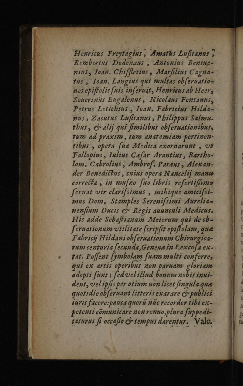 Henricus Froytagius , Amaths Lufitanus j Rembertus Dodoneus , Antonius Beniue- nius, Ioap. Chiffletins , Marfilius Cagna- us , Ioan. Langius qui multas obferuatias nes epiftalis fuis sa [eruit, Henrieus ab Heer, Seueripus Eugalenus, Nicolaus Fomtanus, Petrus Lotichtus , Ioan. Fabricius Hilda- yus, Zacutus Lufittanus , Philippus Salmu- thus, c alij qui ftmilibus obferuationibus; Tu 13 praxim , tum anatomiam pertinen- fibus , opera fua Medica exornarunt , t Fallopius , Iulius Cafar Arantius , Barth lom. Cabrolius , Ambrof. Pareus , Alexan- der Benedicfus , cttius opera Nancelij mane corretta , in mu[zo (uo libris refertiffimo feraat vir clari[simus , mihique amicifsi- mus Dom. Stamples Sereni(simi Murelia- pen[um Ducis e Regis auunculi Medicus. His adde Scbaflianum Meierum qui de ob- fernationum vttlztate fcripft epiftolam, que Fabricg Hildani obferuationum Chirurgica- vum centuria [ecunda,Geneua in P.excufa ex- ftat. Poffent (ymbolam fuam multi conferres qui ex artis operibus non paruam gloriam adepti funt s fed-velillud bonum nobis inui- dent, vel ipfis ber otium non licet [rmeulaque quotidie obfertant litteris exarare c publicz duris facere: pAtca quoru nitc recordor tibi ex- etenti comunicare nom venuo,plura f'ippedi- daturus [i occafio Ci tempus darentur. Nale.