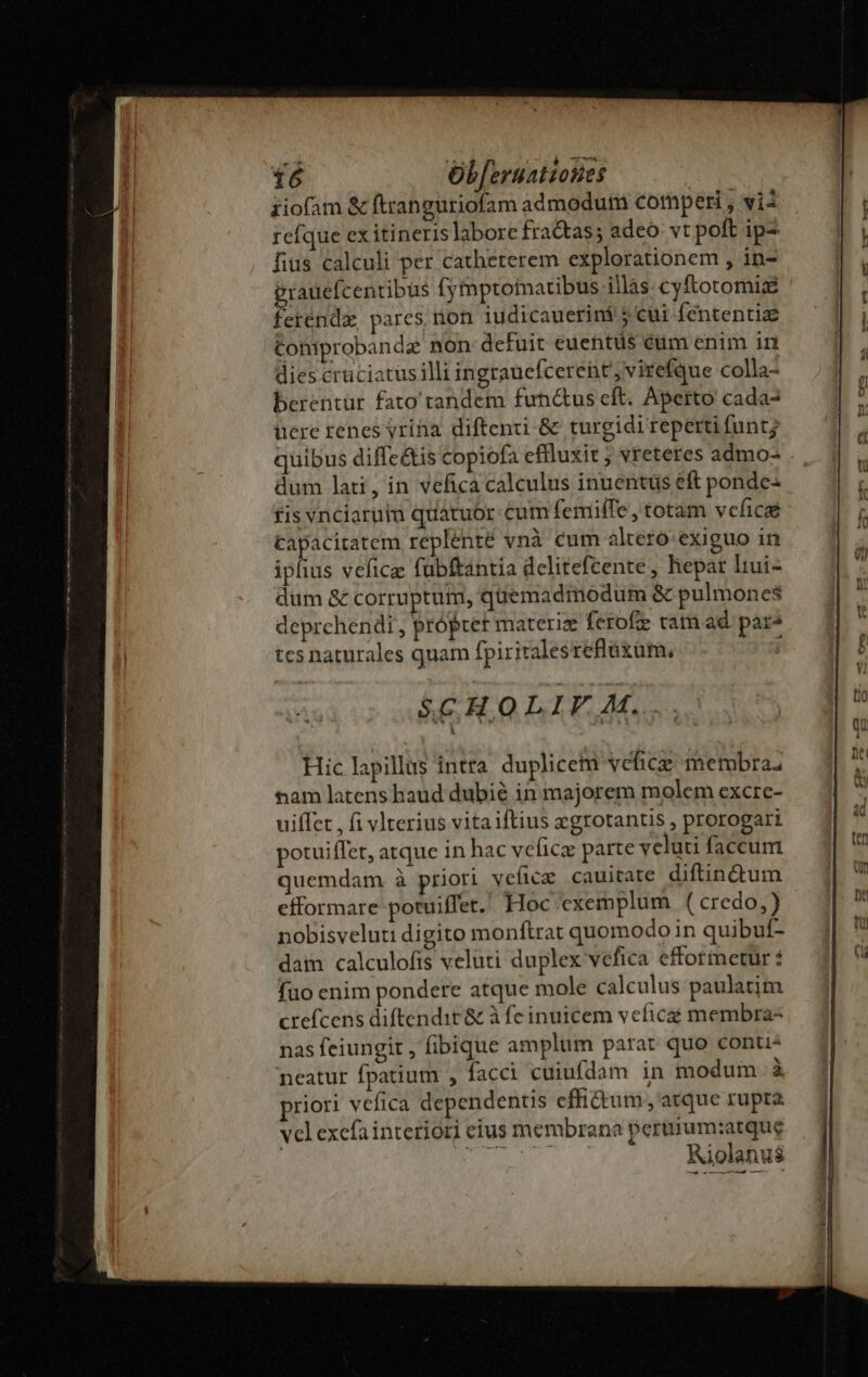 quibus diffeé&amp;tis copiofa efluxit ; vreteres admo- dum lati, in vefica calculus inuentus eft ponde- fis vnciarüim quatuor cum femilTe, totam vcfice capacitatem replenté vnà cum altero exiguo in iphus vefice fubftantia delitefcente, hepar liui- dum &amp; corruptum, quemadmodum &amp; pulmones deprchendi , própret materie ferofe cati ad. pare tcs naturales quam fpiriralesrefláxüm, ; Hic lapillus intra duplicem vefice membra; tam latens haud dubié in majorem molem excrc- uiffet , fi vlterius vitaiftius xegrotantis , prorogari potuiffet, atque in hac veficz parte veluti faccum quemdam à priori veficz cauitate diftinctum efformare potuiffet. Hoc exemplum ( credo,) nobisveluti digito monftrat quomodo in quibuf- dam calculofis veluti duplex vefica effotmetur fuo enim pondere atque mole calculus paulatim crefcens diftendit &amp; à fe inuicem veficé membra- nas feiungit , fibique amplum parat quo conti neatur fpatium , facci cuiufdam in modum à priori vefica dependentis effictum., atque rupta velexefainteriori eius membrana pertuum:atque — .-——