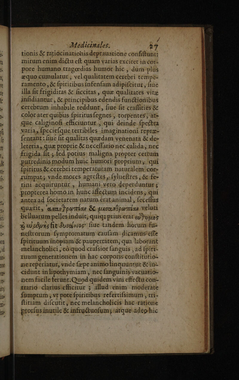 tionis &amp; tariocinationis deptauatione confiftunt: mirum enim dictu eft quam varias excitet in cor- pore humano tragoedias humor hic , dum plus equo cumulatur ; vcl qualitatem cezebri tempe- ramento , &amp; fpiritibus infenfam adipifcitur , fiue illa fit frigiditas &amp; ficcitas , que qualitates vitz infidiantur , &amp; principibus edendis fun&amp;tionibus cerebrum inbabile reddunt , fiue fit craffities &amp; color ater quibus fpiritusfegnes , torpentes;, at» que. caliginofi efficiuntur., qui: deinde fpe&amp;tra varia, fpceciefque terribiles imaginationi reprz- fentant : fiue fit qualitas quzdam venenata &amp; de- leteria, qua proprie &amp; neceffario nec calida, nec frigida. fit ;. fed potius: maligna propter certum putredinis modum huic humori proprium. qui Ípiritus &amp; cerebri remperaturam naturalem; cor- iumpat; vnde morcs agtcftes ; (ylueftres , &amp; fe- rni acquiruntür , humani vero deperduntur ; propterea homó in. huncaffe&amp;um incidens ; qui anteaad focictatem natum eratanimal , feceffus quatit, augu T ponia GC quamarparzian veluti belluarum pelles induit; quiq; prius erat eyJ:9p/57 Y e) dus fit dyadpvioz fiue tandem horum £fiiz ncfítrorum fympromatum «caufam dicamus'effe Ípirituum inopiam /&amp; paupertatem, qua laboránt melancholici , eó quod crafsior fanguis , ad fpirt- ruum generationem in hac corporis conftitutio- nereperiatur, vnde fepe animolinquüntut &amp;'inz cidunt inlipothymiam , nec fanguinis vacuatio- nem facile terunt:.Quod quidem vini cffe&amp;tu con- trario clarius:cfficitur 5 illud: enim. moderate Íumptum ; vt pote fpiritibus refertifsimum , tri- ftitiam difcutit, nec melancholicis hac ratione proríus inutile &amp; infru&amp;uofum; atque adephic