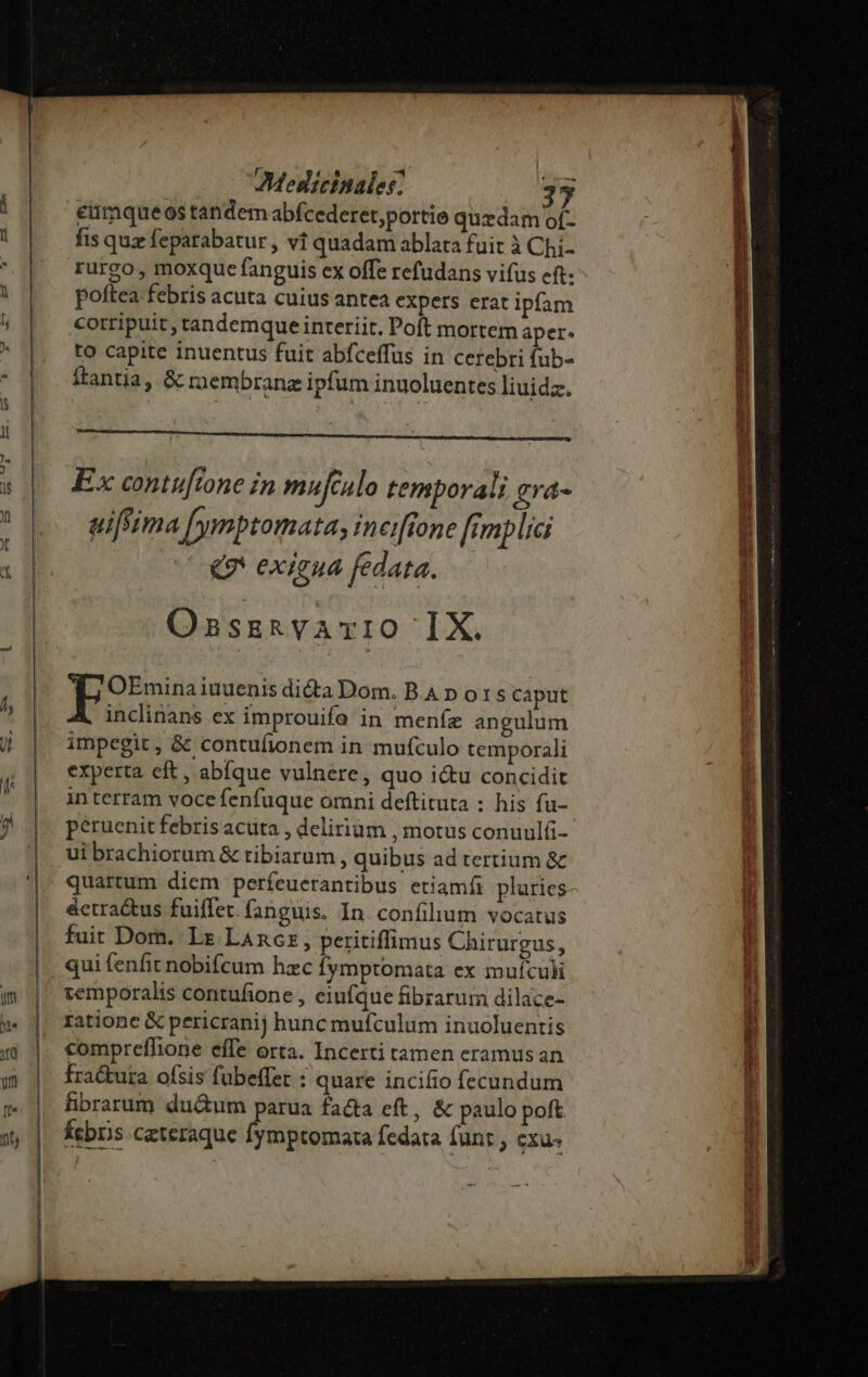 eumqueos tandem abfcederet,portie quzdam of- fis quz feparabatur , vi quadam ablata fuit à Chi- rurgo, moxque fanguis ex offe refudans vifus eft: poftea febris acuta cuius antea expers erat ipfam corripuit, tandemque interiit. Poft mortem aper. to capite inuentus fuit abfceffus in cerebri fub- ftantia, &amp; rnembranz ipfum inuoluentes liuidz. Ex contu[tone in mufculo temporali evá- uiftima [ymptomatay ineiffone fimplici € exigua fedata. OnszkvATvIO IX. OEmina iuuenis didta Dom. BAD ors caput inclinans ex improuife in menfe angulum impegit, &amp; contuíionem in mufculo temporali experta eft , abfque vulnere, quo i&amp;u concidit interram voce fenfuque omni deftituta : his fu- peruenit febris acuta , delirium , motus conuulfi- ui brachiorum &amp; tibiarum , quibus ad tertium &amp; quartum diem perfeuerantibus etiamíi plurics- éctra&amp;us fuiflet fanguis. In confilium vocatus fuit Dom. Lr LAncz, peritiffimus Chirurgus, qui fenfit nobifcum hzc Íymptomata ex mufculi temporalis contufione , eiufque fibrarum dilace- ratione &amp; pericranij hunc mufculum inuoluentis compreffione effe orta. Incerti tamen eramus an fractura ofsis fubeffert : quare incifio fecundum fibrarum du&amp;um parua facta eft, &amp; paulo poft kebr;s ceteraque fymptomata fedata funr , exu: