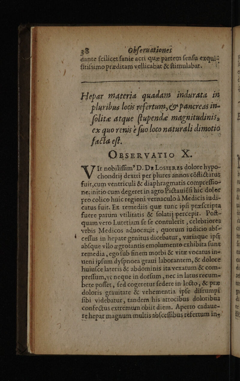 Hepar materia. quadam. indurata. in ! p iuribus locis vefertum,e9 pancreas in. folite atque (l'upende magnitudinis, €x quo renis e fuo loco naturali diniotió facta eft. Ossznvario X. It nobiliffim? D. Dx Losrenzs dolore hypo- chondrij dextri per plures ánnos cóflictatus fuit,cum ventriculi &amp; diaphragmatis compreffio- ne;initio cum degeret in agro Pickauiéfi hic dolet pro colico huic regioni vernaculo à Medicis iudi- catus fuir. Ex remediis quz turic ipfi przícripta fuere parum vulitatis &amp; folatij percepit. Po&amp;- uam vero Lutetiam fc fe contulerit , celebriores vrbis Medicos aduocauit ; quorum iudicio abf- ceífus in hepate genitus dicebatur , variaque ipft abfque vllo zgrotantis emolumento exhibita funt remedia , egofub finem morbi &amp; vitz vocatus in» ueni ipfum dyfpnoca graui laborantem, &amp; dolore huiu(ce lateris &amp; abdominis ita vexatum &amp; com- preffum, vt neque in dorfum , nec in latusrecum- bere poffet, fed cogeretur federe in le&amp;o, &amp; pre doloris grauitate &amp; vehementia ipfe difrumpi fibi videbatur, tandem his atrocibus doloribus confe&amp;tus extremum obiit diem. Aperto cadaue- te hepar magnum multis abíccffibus refertum ins