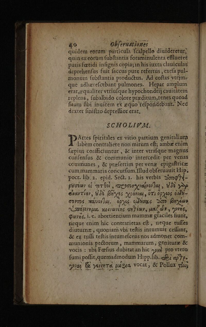 quidem eorum: párticula fcalpelle diuideretur; quin ex eorüm fubftantia foraminulenta effluetet puris fertidi infignis copia; in his iuxta clauiculas deprehenfüs fuit faccus pure refertus , exefa pul- monum fubftantia produ&amp;us. Ad coftas vtrim; que adhzrefcebant pulmones. Hepar amplum erat,zqualiter vtriufque hypochondtij cauitátem replens., fubalbido colore preditum,renes quoad fitim fibi inuicem ex zduo tefpondebànt. INec dexter finiftro deprefhior erat, | SCHOLIV M. Artes fpiritales ex vitio partium genitaliura labem contraliere rion mirum eft; ambas enim fzpius coafficiuntur , &amp; inter vtrafque magnus confenfus &amp;t communio intercedit. per venas communes , &amp; przfertim per venz epigaftricz cum mammaria concurfum.Illud obferuauit Hip; pocr. lib. 2. epid. Se&amp;. 1. his verbis zm94- t e t ?wcMNN 208 paca oi mTUol , qzeseiosrayor as à $3 yop exyaTio, V3 Ones *yporias , oT ptos o1dy- corros. miuoyla. opos. cjdMaus xo [Owner AO YU, xolrGYOtS qu) y , jan V y ^ov, Qo yis, i.c. abortientium mammmz graciles fiunt, seque enim hic contrarietas eft , neque tuffes diuturnz , quoniam vbi teftis inrumuit ceílant, &amp; cx tuífi teftisintumefcens nos admonet com- iunionis pectorum , mammarum , geniturz. &amp; vocis : ybi Farfius dubitatan hic 927) pro vtero fumi poffit, quemadmodum Hipp.lib. 2g ap7p- yide &amp; yero: pague, vocat , &amp; Pollux via,