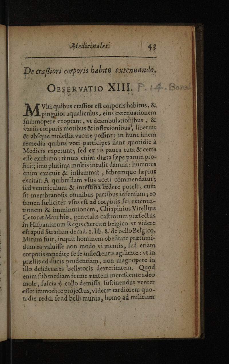 OsszkvArIO XIII. 7.54 M quibus craffior eft corporishabitus, &amp; Y À pinguioraqualiculus , eius extenuationem fummopere exoptant , vt deambulatioribus , &amp; variis corporis motibus &amp; inflexionibus, liberius &amp; abfque moleftia vacare poffint: in hunc inem fémedia quibus voti participes fiant quotidie à Medicis expetunt; fed ex iis pauca tuta &amp; certa effe exiftimo: tenuis enim dizta fepe parum pro- ficit; imo plurima multis intulit dàámna: humores enim exacuit &amp; inflammat , febremque fzpius excitat. A quibufdam vfus aceti commendatur; fed ventriculum &amp; intéftina ledere poteft, cum fit membranofis omnibus partibus infenfum ; eo famen feclicitér vfus et ad corporis fui extenua- tionem &amp; imminutioner , Chiapinius Vitellius Cetonxz Marchio, generalis caftrorum przfectus in Hifpaniarum Regis exercit belgico vt videre eft apud Stradam decad. x. lib. 8. de belloBelgico. Mirum fuit , inquit hominem obcefitare praetümi- dum ea valuiffe non modo vi mentis, fed etiam corporis expedite fe fe infle&amp;entis agilitate : vt in rzliis ad ducis prudentiam , non magnopere in ilo defderares bellatoris dexteritarem, Quod enim fub mediam ferme etatem increícente adeo mole , fafcia € collo demiffa. fuftinendus venter effet immodice projectus, videret tardiorem quo- tidie reddi cad belli munia, homo ad militiam