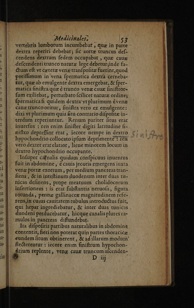 vertebris lumborum incumbebat , qua in parte dextra reperiri debebat; fic aortz truncus def- cendens dextram fedem occupabat , quz cauz defcendenti trunco naturz lege debetur;inde fa- &amp;um cft vt ceterz venz tranfpofitz fuerint,quod potiffimum in vena fpermatica dextra cerneba- tur, quz ab emulgente dextra emergebat, &amp; fper- matica finiftra quz é trunco venz cauz finiftror- fum exiliebat, perturbato fcilicet naturz ordine; Ípermaticafi quidem dextra vt plurimum évenz cauz trunco oritur, finiftra yero ex emulgente: dixi vt plurimum quia fitu contrario difpofitz in- terdum reperiuntur, Renum pariter fitus erac inuerfüs : ren enim finifter digiti latitudine fi- niftto depreffior erat , iecore nempe in dextro vero dexter erat clatior , liene minorem locum in dextro hypochondrio occupante. Infuper cafnalis quidam confpicuus inuenrus fuit in abdomine, € cauis jecoris emergens iuxta vena portz exortum , per medium pancreas tran- fiens , &amp; in inteftinum duodenum inter duas tu- nicas definens, prope meatuum cholidocorum infertionem : is erat fubftantia neruofa, figura rotunda, pennz gállinacez magnitudinem rcfe- rens,in cuius cauiratem rubulus introductus fuit, qui hepar ingrediebatur, &amp; inter duas tunicas duodeni perducebatur, hicque canalis plures ra- mulosin pancreas diffundebat. Ita difpofitis partibus naturalibus in abdomine contentis; fieri non poterat quin partes thoracica eundem fitum obtinerent , &amp; ad illarum modum' fle&amp;erentur : iecore enim finifttum hypochon- | drium replente, veng cauz truncum afcenden-