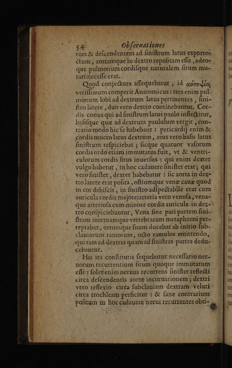 tem &amp; défcendentem ad finiftrum latus exporree &amp;um , aortamque in dextro repofitam efle ,adeo- que pulmonum cordifque naturalem fitum mu- tari neceffe erat. Quod conje&amp;ura affequebatur ,' id. aoro io; vetiffimum comperit Anatomicus : tres enim pul. monum lobi ad dextrum latus pertinentes , fini- ftro latere , duo vero dextro continebantur. Cor- dis conus qui ad finiftrum latus paulo infle&amp;itur, bafifque quz ad dextrum paululum vergit , con- trario modo hic fe habebant :. pericardij enim &amp; cordis mucro latus dextrum, eius vero bafis latus finiftrum refpiciebat ; ficque quatuor vaforum cordisordo etiam immutatus fuit, vt &amp; ventri- culorum cordis fitus inuerfus : qui enim dexter vulgo habetur , inhoc cadauere finifter etat; qui vero finifter , dexter habebatur : fic aorta in dex- tro latere erat pofita ,oftiumque venz cauz quod in cor dehifcit , in finiftro adfpe&amp;tabile erat cum auricula cordis majore:arteria vero venofa, vena- que arteriofa cum minore cordis auricula in dez- tro confpiciebantur, Vena fine pari partem fini- ftram internamque vertebrarum metaphreni per- reptabat, ortumque fuum ducebat ab initio fub- clauiorum ramorum, octo ramulos emittendo, qui ram ad dextras quam ad finiftras pattes dedu- cebantur. His ità conftitutis fequebatur neceffario ner- uorum recurrcentium fitum quoque immutatum effe : folet enim neruus recurrens finifter refledti circa defcendenris aorte incuruationem ; dextri vero reflexio. circa fubclauiam dextram ' veluti circa trochleam perficitur : &amp; fane contrarium pofitum in hoc cadaucre nerui recurrentes obti- D jme EAE i -—v- - - hcm io CU Ed ra a x I ee ate wr e WEAR ER NER - prac cd E IA EET I E