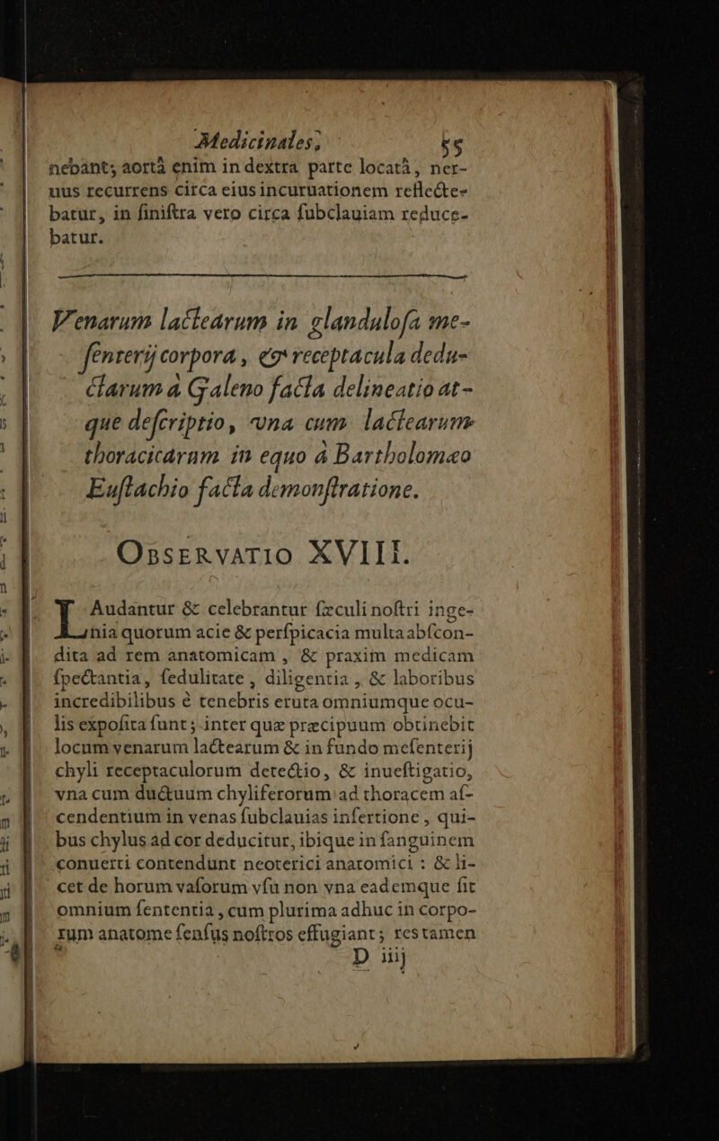 nebant; aortà enim in dextra parte locatà, ner- uus recurrens circa eius incuruationem reflecte- batur, in finiftra vero circa fubclauiam reduce- batur. OssrznvAT10 XVIII. Audantur &amp; celebrantur fzculi noftri inge- hia quorum acie &amp; perfpicacia multa abfcon- dita ad rem anatomicam , &amp; praxim medicam Ípectantia, fedulitate , diligentia ,, &amp; laboribus incredibilibus é tenebris eruta omniumque ocu- lis expofita funt ;-inter quz precipuum obtinebit locum venarum la&amp;tearum &amp; in fundo mefenterij chyli receptaculorum dete&amp;io, &amp; inueftigatio, vna cum du&amp;uum chyliferorum ad thoracem af- cendentium in venas fubclauias infertione , qui- bus chylus ád cor deducitur, ibique in fanguinem cet de horum vaforum vfà non vna eademque fit omnium fententia , cum plurima adhuc in corpo- rum anatome fenfus noftros effugiant; restamen