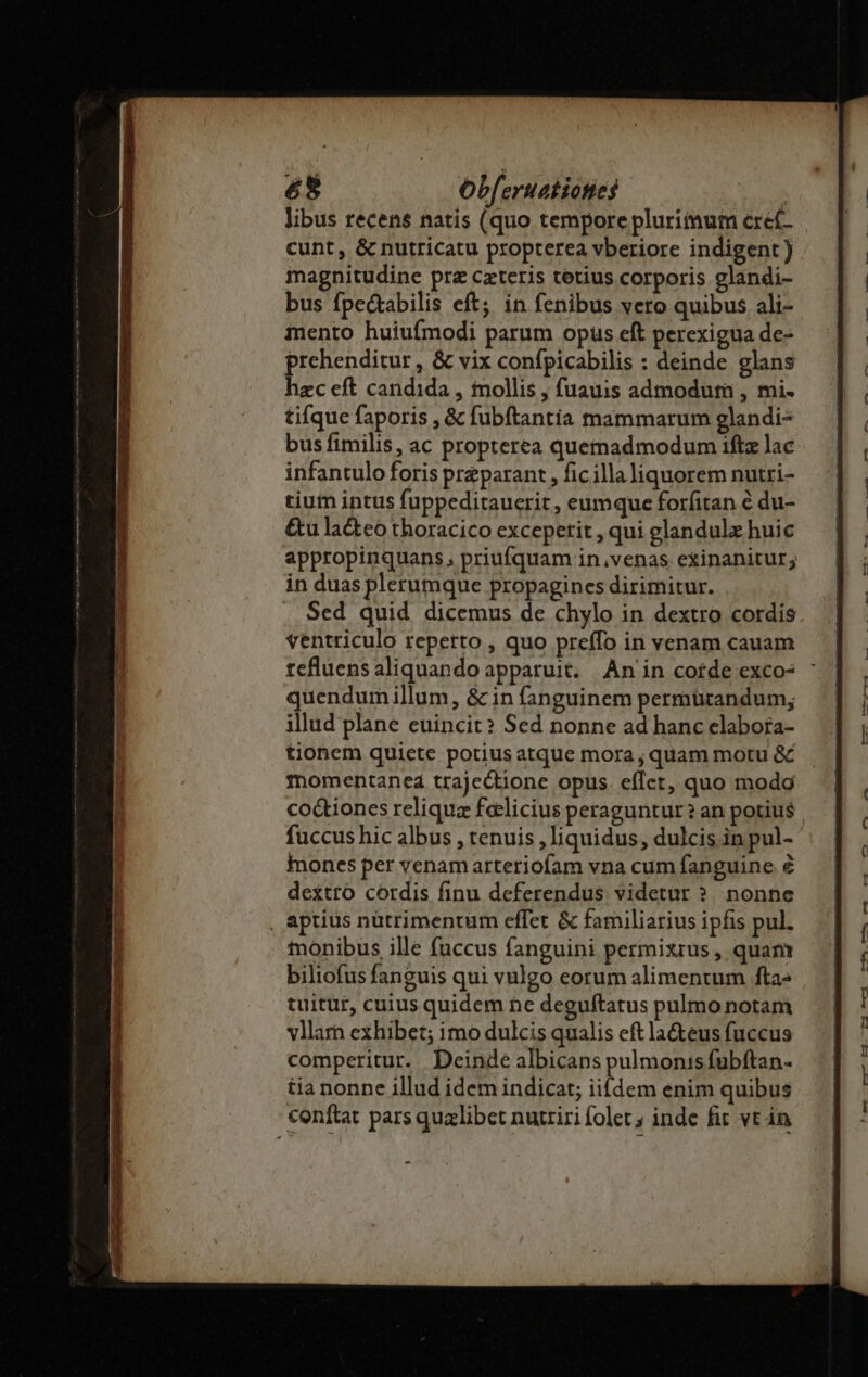 6S8 obf: eruat ioties cunt, &amp; nutricatu propterea vberiore indigent ) magnitudine prz czteris terius corporis glandi- bus fpe&amp;tabilis eft; in fenibus vero quibus ali- mento huiufmodi parum opus eft perexigua de- prehenditur , &amp; vix confpicabilis : deinde glans hzc eft candida , tnollis , fuauis admodum , mi. tifque faporis , &amp; fubftantia mammarum glandi- bus fimilis, ac propterea quemadmodum ift lac infantulo foris preparant , ficilla liquorem nutri- tium intus fuppeditauerit , eumque forfitan é du- &amp;u la&amp;teo thoracico excepetit , qui glandulx huic appropinquans, priufquam in,venas exinanitur; in duas plerumque propagines dirimitur. Sed quid dicemus de chylo in dextro cordis ventriculo reperto , quo preffo in venam cauam quendum illum, &amp; in fanguinem permurandum; illud plane euincit? Sed nonne ad hanc elabora- tionem quiete potius atque mora ; quam motu &amp; momentaned trajectione opus. eflet, quo modg co&amp;ioncs reliqua feelicius peraguntur ? an potius fuccus hic albus , tenuis , liquidus, dulcis in pul- mones per venamarteriofam vna cum fanguine € dextro córdis finu deferendus videtur ? nonne , aprius nütrimentum effet &amp; familiarius ipfis pul. tnonibus ille fuccus fanguini permixrius , quam biliofus fanguis qui vulgo eorum alimentum fta» tuitur, cuius quidem ne deguftatus pulmo notam vllam exhibet; imo dulcis qualis eft la&amp;eus fuccus comperitur. Deinde albicans pulmonis fübftan- tia nonne illud idem indicat; iifdem enim quibus conftat pars qualibet nutriri folet; inde fit. vt in - $4 — $9 £4 — 9, tfj t3 1 F' evo [LÁ