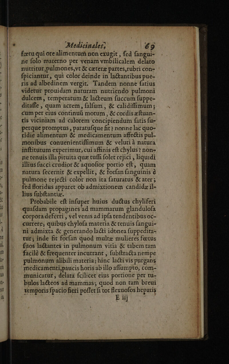 fcetu qui ore alimentum non exugit , fed fangui- ne folo materno per venam vmbilicalem delato nutritur,pulmones,vt &amp; caterg partes,rubri con- fpiciantur, qui color deinde in la&amp;antibus pue- ris ad albedinem vergit. Tandem nonne fatius videtur prouidam naturam nutriendo pulmoni dulcem , temperatum &amp; lacteum fuccum fuppe- ditaffe , quam acrem, falfum , &amp; calidiffimum; cum per eius continui motum , &amp; cordis xítuan- tis viciniam ad calorem concipiendum fatis fu- perque promptus , paratufque fit? nonne lac quo- tidie alimentum &amp; medicamentum affe&amp;is pul- monibus conuenientiffimum &amp; velutià natura inftitutum experimur, cui affinis eft chylus? non- ne tenuis illa pituita quz tuffi folet rcjici , liquidi illius fucci crudior &amp; aquofior portio eft, quam natura fecernit &amp; expellit, &amp; forfan fanguinis é pulmone rejecti color non ita faturatus &amp; ater ; fed floridus apparet ob admixtionem candidz il- lius fubftantiz. | Probabile eft infuper huius du&amp;us chyliferi quafdam propagines ad mammarum glandulofa corpora deferri , vel venis ad ipfa tendentibus oc- currere; quibus chylofa materia &amp; tenuis fangui- ni admixta &amp; generando la&amp;i idonea fuppedita- tut; inde fit forfan quod multe mulieres fectus fuos la&amp;antes in pulmonum vitia &amp; tabem tam facile &amp; frequenter incurrant , fubftra&amp;a nempe pulmonum alibili materia; hinc la&amp;ti vis purgans medicameriti,paucis horis ab illo affumpto, com- municatur , delata fcilicet eius portione per tu- bulos laécteos ad mammas; quod non tam breui temporis fpacio ficti poffet fi tot disce hepatis | E iij