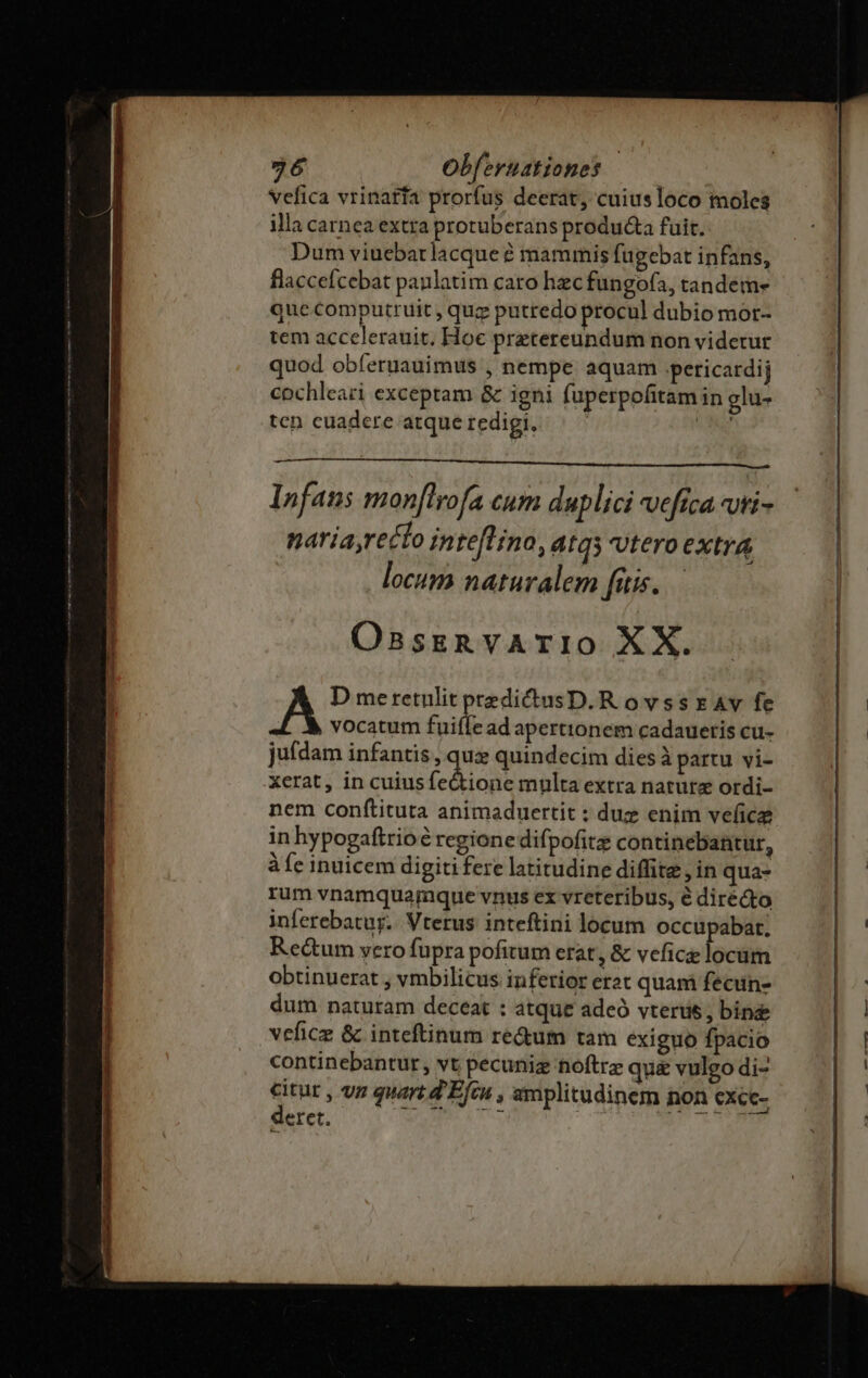 96 Obferuztiones ——— Vefica vrinatfa prorfus deerat, cuius loco moles illa carnea extra protuberans produ&amp;a fuit. Dum viuebarlacque é mammis fugebat infans, flaccefcebat paulatim caro hec fungofa, tandeme que computruit , quz putredo procul dubio mor- tem accelerauit, Hoc pretereundum non videtur quod obíeruauimus , nempe aquam pericardij eochleazi exceptam &amp; igni fuperpofitam in glu- ten euadere atque redigi, NGA In faus mon[tyofa Cum duplici efrca Ut nariayrecto intefLino, 4tq5 utero extra locum naturalem fitis... OsnsreRvArTIO XX. D meretulit predictusD.RovssrAv fe vocatum fuifiz ad aperttonem cadaueris cu- ju(dam infantis , qu quindecim diesà partu vi- xerat, in cuiusfe&amp;ione multa extra nature ordi- nem confítituta animaduertit : duz enim vefice in hypogaftrioe rcgione difpofita continebantur, àfe inuicem digiti fere latitudine diffite , in qua- rum vnamquamque vnus ex vreteribus, é diré&amp;to inferebatug. Vterus inteftini locum occupabat. Rectum vero fupra pofitum erat, &amp; vefice locum obtinuerat , vmbilicus inferior erat quam fecin- dum naturam deceat : atque adeó vterus, bin vefice &amp; inteftinum re&amp;um tam exiguo fpacio continebantur, vt pecuniz hoftre qu&amp; vulgo di- eret. pcEUENE be ee —