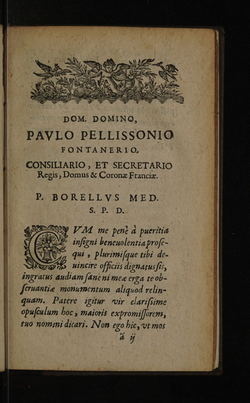 pOM. DOMINO, PAVLO PELLISSONIO FONTANERIO, CONSILIARIO , ET SECRETARIO Regis ; Domus &amp; Coronz Franciz. P. BORELLVS MED. 9: P. D. Y VM me pene á pueritia infigni beneuolentia profc- qui ; plurimifque tibi de- nincire officiis dignatusfts, ingratus audiam (ane ni mea erga te ob- feruantia mionumentum aliquod relin- quam. Patere igitur vir clarifsime opufculum boc , maioris expromil]orem, £40 nomini dicari. INon ego hic, vt mos RS o 3. e ————— 3 acm UO AST AQ EET PEDE E EEMEST ———— P Ll v io Ride or ces A Rear. d Lu PE P-cg- menm Mint