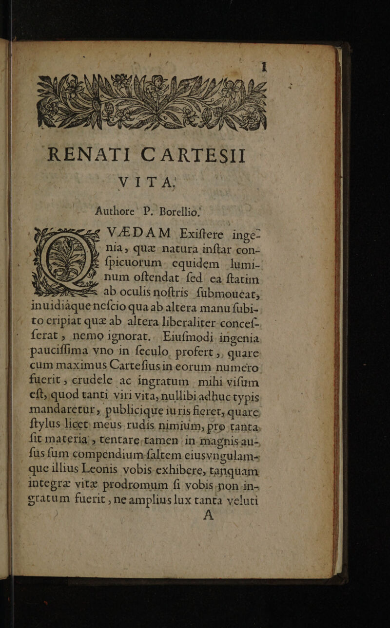 H—-———————————MPÓáÓ . Hay - hi x T Authore' P. Borellio: V/EDAM Exiftere inge- nia, qua natura inftar con- Ípicuorum equidem . lümi- num oftendat. fed. ea ftatim 33A ab oculis noftris. fübmoueat; inuidiaque ncício qua ab altera manu fubi- tocripiat quz ab altera liberaliter concef- ferat, nemo ignorat.. Eiufmodi ingenia pauciffima vno in feculo profert ;, quare cum maximus Cartefiusin eorum numero fucrit ; crudele ac ingratum | mihi vifum eft; quod tanti viri vita, nullibiadhuc typis mandaretur ; publicique iuris fieret; quare ftylus licet: meus. rudis nimium, pre tanta fit materia , tentare.tamen in magnis au- fus fum compendium faltem eiusvngulam- que illius Leonis vobis exhibere, tanquam integrz vitz prodromum fi vobis.non in- eratum fuerit , ne amplius lux tanta veluti A S UE py a C^