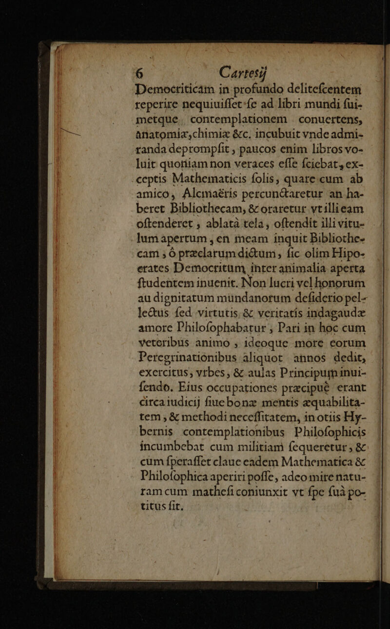 Democtiticam j in profundo delitefcentem reperire nequiuiffet:fe ad libri mundi fui- metque contemplationem conuertens, anatomiz;chimiz &amp;c. incubuit vnde admi- randa deprompfit , paucos enim libros vo- luit quortiam non veraces effe fciebat, ex- ceptis Mathematicis folis, quare.cum ab amico, Alcmaéris percun&amp;aretur an ha- beret Bibliothecam; &amp; oraretur vtillieam oftenderet , ablatà tela, oftendit illi vitu- lum apertum , en meam inquit Bibliothe- cam 5 ó przclarum di&amp;um, fic olim Hipo- erates Democritum, inter animalia aperta ftudentem inuenit. Non lucri vel honorum au di gnitatum mündanorum defidctio pel- le&amp;us fed. virtutis. &amp; veritatis indagaudz amore Philofophabarur ; Pari in hoc cum veteribus animo , ideoque more eorum Peregrinationibus aliquot annos dedit, exercitus, vrbes &amp; aulas Principumi inui- fendo. Eius occupationes praecipue erant circa iudicij fiuebonz mentis aquabilita- tem ; &amp; methodi neceffitatem, in otis Hy- bernis contemplationibus Philofophicis incumbebat cum militiam fequeretur; &amp; cum fperaffet claue eadem Mathematica &amp; Philofophica aperiri poffe ; adco mire natu- ramcum mathefi coniunxit vt fpe fuà po- titus fit.