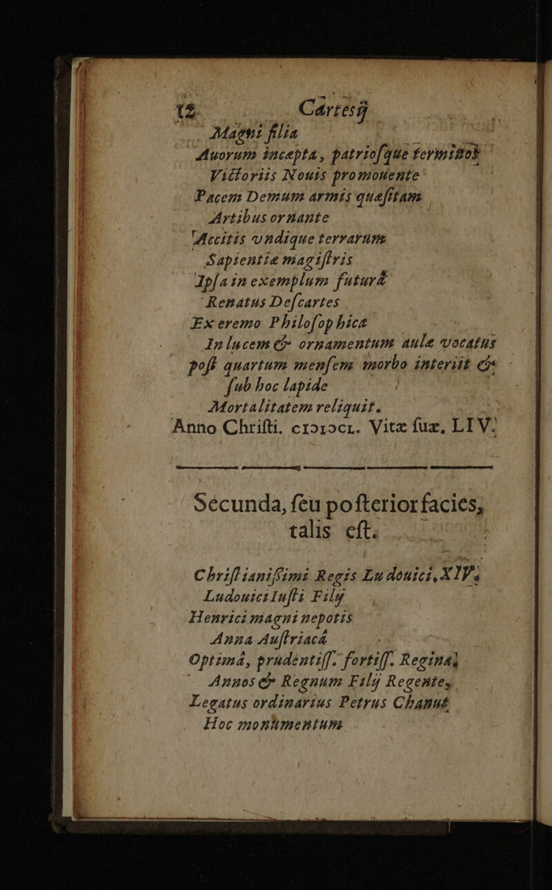 ' Cartes aspi fle WR Auorum incepta, patricfque ferimiaos Vicloriis Nouts promotente Pacem Demum armis quefitam Artibus ornante IMecitis undique terrarum Sapientie magt[lris Ipfa in exemplum futuri Renatus De[cartes Ex eremo Philofophict —— Inlucem Cj ornamentum aule vocatus pofk quartum menfem morbo interiit e - fb boc lapide | Mortalitatem reliquit. Anno Chrifti. cz»1ocr. Vitz fuz, LIV: Sécunda, feu pofterior facies; talis eft. : Chri ianifimi Regis Ludouici. XIV, LudoutciIufli Filg Henrici magni nepotis Anna Au[lriacá | Optimá, prudentiff. forti]. Reeinai Anaos &amp;* Regnum Filgy Regentes Legatus ordinarius Petrus Chanut Hoc montmentum