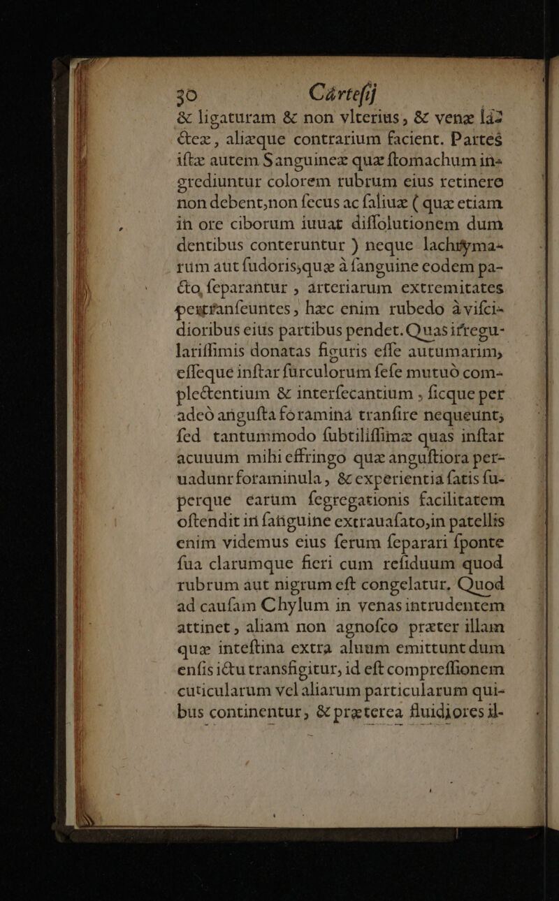 &amp; ligaturam &amp; non vlterius, &amp; venez làz &amp;ez, alizque contrarium facient. Partes iftz autem Sanguinez quz ftomachum ins grediuntur colorem rubrum eius retinere non debent;non fecus ac faliuz ( quz etiam in ore ciborum iuuat diffolutionem dum dentibus conteruntur ) neque lachigma- rüm aut fudorisquz à fanguine eodem pa- Co, Ícparantur , arteriarum extremitates pextfanfeuntes, hzc enim. rubedo àvifci- dioribus eius partibus pendet. Quasirregu- lariffimis donatas figuris effe autumarim; effeque inftar furculorum fefe mutuó com- ple&amp;entium &amp; interfecantium , ficque per adcó angufta foramina tranfire nequeunt; fed tantummodo f(ubtiliffimz quas inftar acuuum mihi effringo quz anguftiora per- uadunrforaminula , &amp; experientia fatis fu- perque carum Íegregationis facilitatem oftendit iri fatiguine extrauafato;in patellis cnim videmus eius ferum feparari fponte fua clarumque fieri cum refiduum quod rubrum aut nigrum eft congelatur, Quod ad caufam Chylum in venasintrudentem attinet ; aliam non agnofco prater illam quz inteftina extra aluum emittunt dum enfis i&amp;u transfigitur, id eft compreffionem cuticularum velaliarum particularum qui- bus continentur; &amp; praterea fluidiores il-