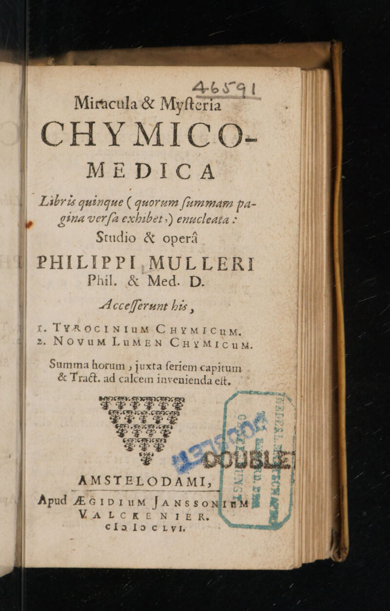 2b 5 4 | Miracula &amp; Myfteria CHY MICO- MEDICA Libri quinque ( quorum fammam pa- etna Vorne bibet )) enucleata - Studio &amp; operá | PHILIPPI,MULLERI Phil. &amp; Med. D. ccelferunt bzs , MD EFE CHYMICUM. OvuM LuMEN CnuyMICuM. Summa horum , juxta feriem capitum &amp; Tract. ad calcem invenienda ett. BIO CPV, SEXPRO CE T: , VEELEEE « rn E d e» e C T . P €3IC) X r26 XE Cà : B s $T3cT «de e | AMSTELODAML] 2 P &amp;E| J Apud 61D 1uM lJ^nus sos x | | W.ALCKEt NrÉrm 1 | cíalocrvr cnc mi
