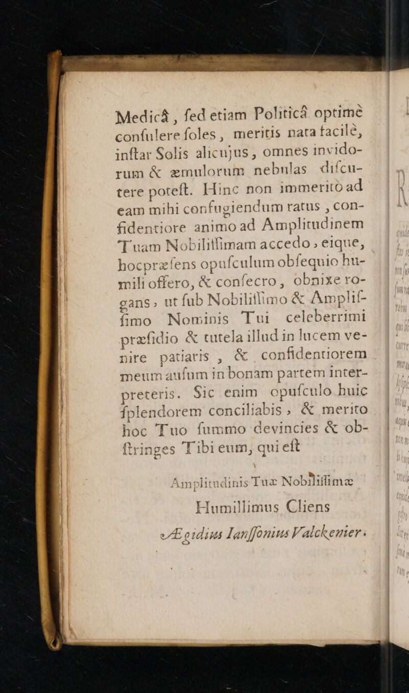 Medicá , fed etiam Po! iticá o optime confulerefoles, meritis nata facile, inftar Solis alicujus , omnes invido- rum &amp; emulorum nebulas diícu- tere poteft. Hinc non immerito ad eam ids con fugiend lum ratus , con- fidentiore anim load Amplitudinem D uam cii iliifimam accedo; eique, ns opu ufculum obfequio hu- ero, &amp; confe cro, Onpite ro- fub Nobilitfimo &amp; Amplif- gans. ut fimo Nominis Tui EE pracfidio &amp; tutela illud in lucem ve- nire patiaris , &amp; confldenuiorem j t : umauium In bon am partem inter- -H eb preteris. Sic enim opufculo huic fplendorem conciliabis , &amp; merito hoc Tuo fummo devincies &amp; ob- | ftringes 'Tibi eum, qui eft m] litudinis Tux Nobihiffimae Humillimus Cliens VE oidius Hlanffonius Falckemer.