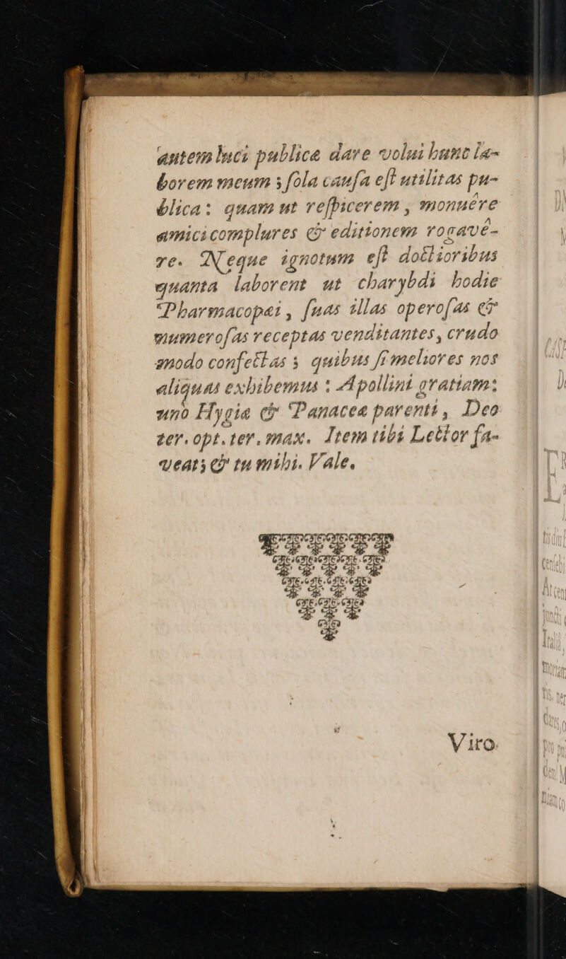 «utem luci publice dave volui bust la- bovem meum s fola caufa eft utilitas pu- élica: quam ut refhicerem , monuere simici complures Gr editionem rogavé- ye. WN'eque ignotum efl do£lioribus gnuamta laborent ut charybdi bodie Pharmacopei , [nas sllas opero[as e mumero[As veceptas venditantes , crudo gnodo confetlas s. quibus ffmeliores gos aliquat exbibemus : A pollint grattam: zn Hygia cx Panacea parenti, Deo zer. opt. ter. max, Jtem tibi Letlor fa- qeats e» tu mihi. Vale.