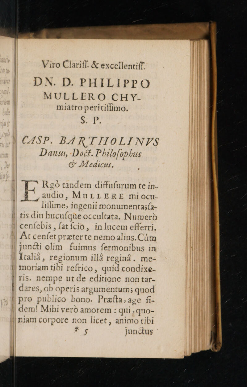 Viro Clariff. & excellenti(T. D N. D. PHILIPPO MULLERO CHY- miatro peritiffimo. vr CASP. B4 RTHOLINVFS Dant, Doct. Philofobhus C6 Medicus. Rgó tandem diffufurum te in. ,audio, MuLLERE miocu- lillime; ingenii COSENENDIS TA. tis diu hucuf. [que occultata, Numero cenfebis, fatício , in lucem efferri. At cenfet przterte nemo alius. Cüm juncti olim. fuimus fermonibus in Itali, regionum illà reginá. me- moriam ubi refrico, quid condixe- Iris. n jempe ut de editione non tar- | dares, ob: operis argumentum; quod pro publico bono. Prafta,age fi- | dem! Mihi veró amorem : qui;quo- | niam corpore non licet, animo tibi ^y junctus