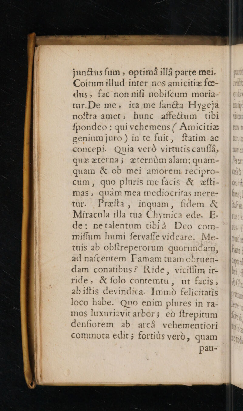 jun&amp;us fum ; optima illá parte mei. Coitum illud inter nos amicitiz fce- dus. fac nonnifi nobifcum moria- tur.De me, ita me fanda Hygeja noflra amet, hunc affectum tibi fpondeo : qui vehemens (, Amicitiz genium juro ) in te fuit, ftatim ac concept. Quia ve ró V1 ibéli6lo cau Tà; quz terna; eternüm alam: quarn- quam &amp; ob mei amorem recipro- cum, quo pluris mefacis &amp; azfti- mas, quam mea mediocritas mere- tur. Preila, inquam, fidem &amp; Miracula illa tua Chymica ede. E- de: netalentum tibià Deo com. miflum humi fervaffe videare. Me- tuis ab obftreperorum quorundam ad naícentem Famam tuam obruen dam conatibus? Ride, viciffim ir- ride, &amp;íolo contemtu, ut facis, ab iftis devindica. Immo felicitatis loco habe. Qro enim plures 1n ra- mos luxurizvit arbor ; eo ftrepitum denfiorem ab arcá vehementiori commota edit 5 fortiüs verb, quam pau-