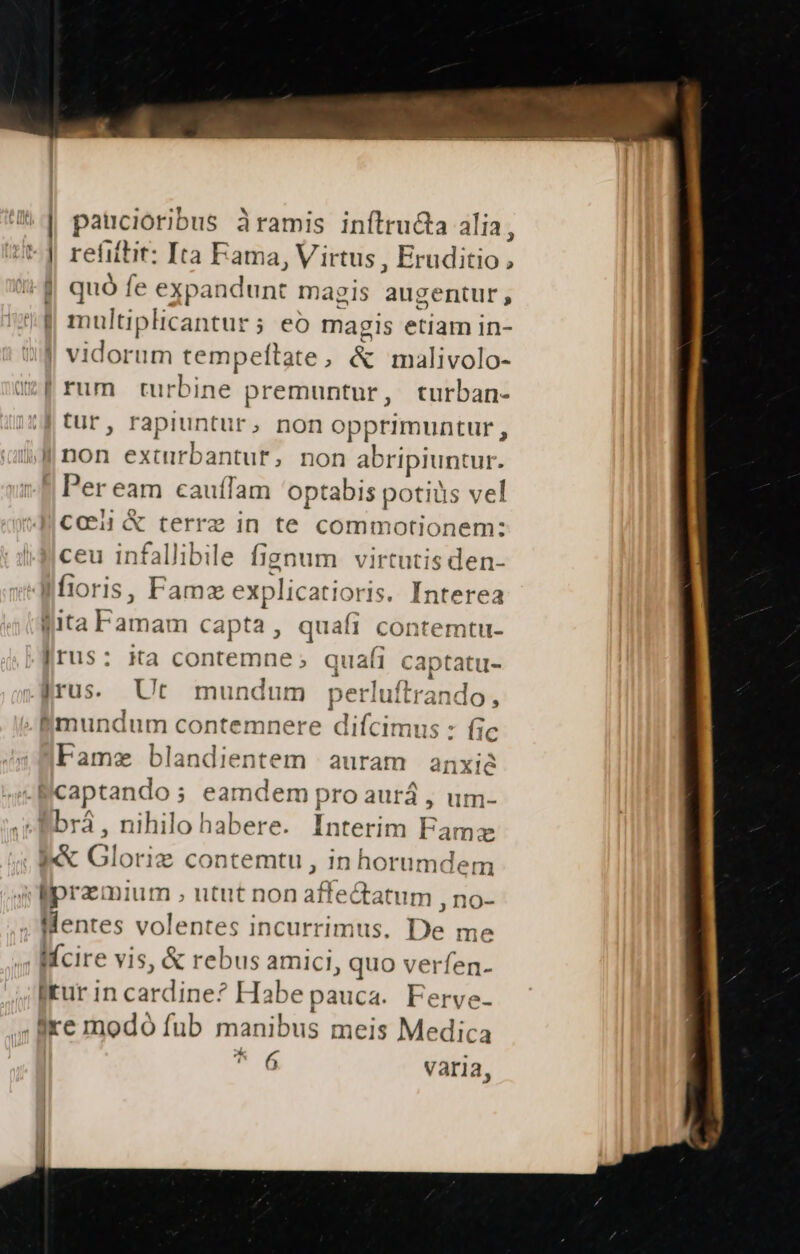 ^d NOH ona dramis inftructa alia, Ht] refittit: Ita Fama, Virtus, UMTATUN 3-9 quó fe expandunt magis augentur, J| multiplicantur; eo magis etiam in- ! vidorum tempeltate , &amp; malivolo- :[rum turbine premuntur, turban- tur, rapiuntur, non opprimuntur, E exturbantuf* non abripiuntur. Per eam cauffam optabis potis vel cci &amp; terre in te commotionem: ceu infallibile fignum virtutis den- fioris, Fame explicatioris. Interea fita Famam capta , quafi contemtu- Irus: ita contemne ; quafi Ni iran jrus. Ut mundum perl uitrando, Smundum contemnere d lifcinidi s : fic Fame blandientem auram anxie captando; eamdem pro aurá , um- Bbrá , nihilo habere. Interim Famze A&amp; zr 1? contemtu , in horumdem dprazmium M Pp n tendi ,no- Mentes volentes incurrimus. De me Wfcire vis, &amp; rebus amici, quo verfen- rur in ardines Habe pauca. Ferve- ire modó fub manibus meis Medica