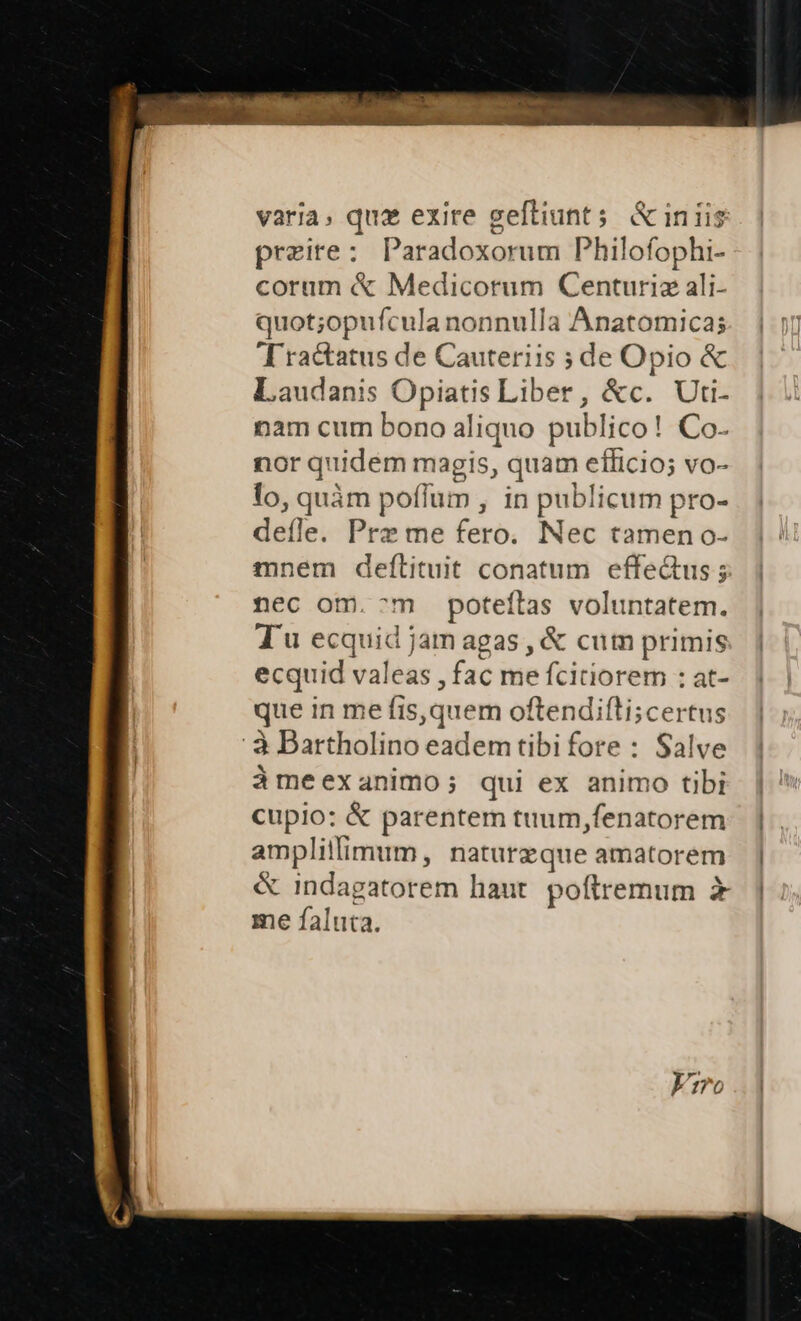 varia, quz exire geftiunt 5 &amp; inis preire: Paradoxorum Philofophi- corum &amp; Medicorum Centuria ali- quot;opufcula nonnulla Anatomicas Tractatus de Cauteriis de Opio &amp; Laudanis Opiatis Liber, &amp;c. Uti- nam cum bono aliquo publico! Co- nor quidém magis, quam efficio; vo- lo, quàm poffum , in publicum pro- deíle. Prz me fero. Nec tamen o- mnem deftituit conatum effe&amp;us; nec om. ^m poteílas voluntatem. T u ecquid jam agas , &amp; cum primis ecquid valeas , fac me fcitiorem : at- que in me fis,quem oftendifti;certus : à Bartholino eadem tibi fore : Salve àmeexanimo; qui ex animo tibi cupio: &amp; parentem tuum,fenatorem amplillimum, naturzque amatorem &amp; indagatorem haut. poftremum x me faluta.