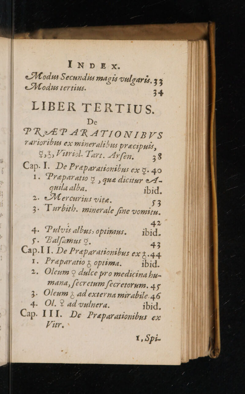 e Modus Secundus ama C5 vnlcarte, 33 e Modus tertius. 24 LIBER TERTIU S. De TRETARATIONIBYFS Y AY Ioribus ex mineralibus precipums, $5; Pzrul.Tar: Av fog, 38 Cap. I. De Prabarattoniln: ex U.40 I: Praparatto y qu dicitur e1- qttila alba, ibid. 2. eM ercurig,s Vil&. $53 3. I erbub. minerale Jefe vomitu. 42 4. Pulvzs albas, optimus. ibid. y- alfümus 5, 43 Cap.I I. De Praparatiombus ex x..44. I. Praparatio t optima. ibid. ^ 2. Oleum 9 dulce pro medicina bu- mana, [ecretum fecretorum. 4$ ? Y, Spi-