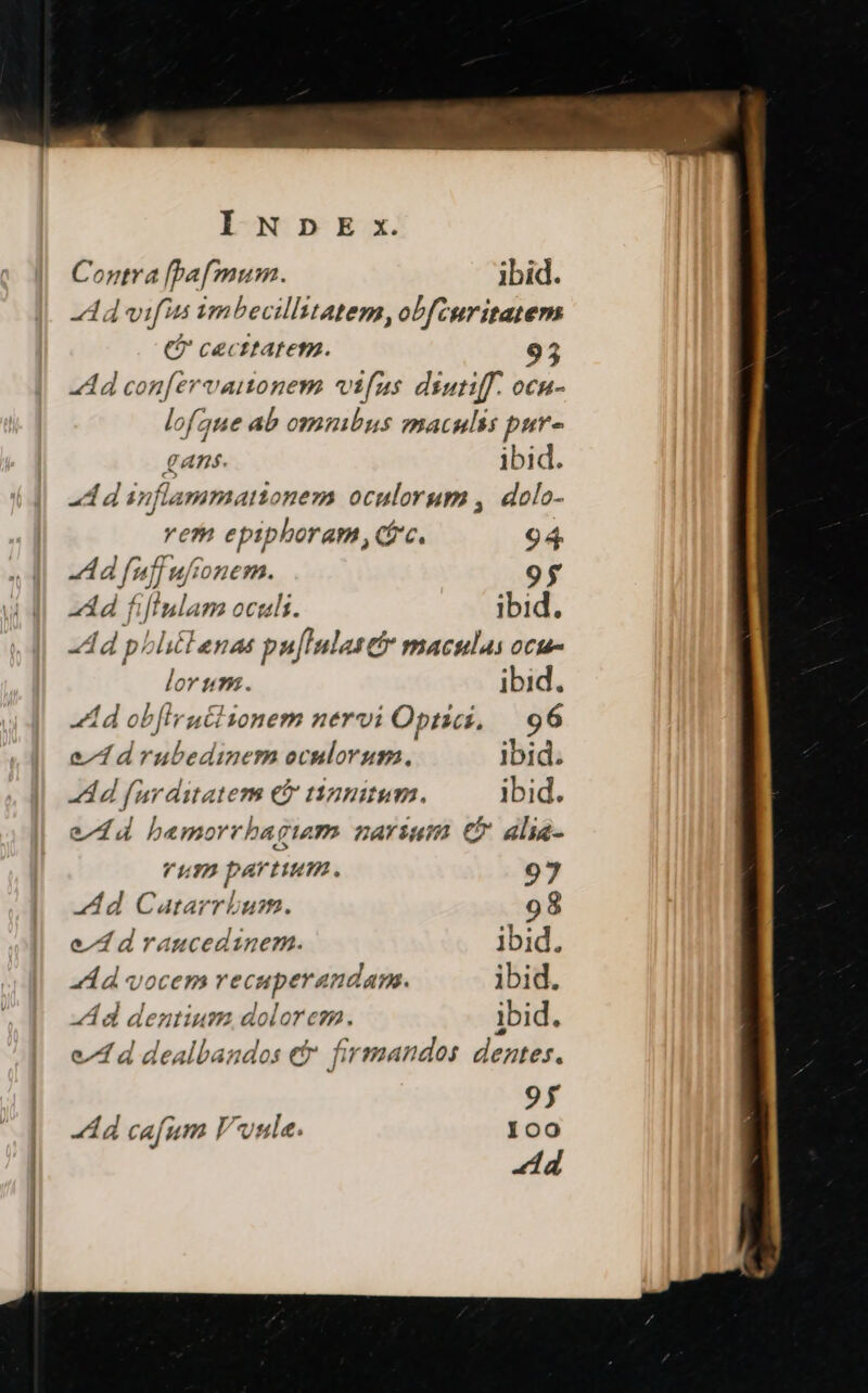 Contra [paf mum. ibid. -Ad vifus imbecillitatem, obfcuritatem t? cecttatem. 95 Ad con[ervanonem vifus diutiff. ocn- lofgue ab omnibus maculis pur- Ans. ibid. A d inflammattonem oculorum ,. dolo- rem epiphoram,qc. 94. Ad fuffuftonem. 9$ add fiflulam oculi. ibid. dd phlitienas pu[lulasetr maculas ocu- lorum. ibid. Ad ob[irutitonem nervi Optici, | 96 e^d drubedinem oculorum. ibid. Ad furditatem eb tinnitum. ibid. eld d bamorrhagiwm zarYium Cb alie- um partum. 97 d Catarrbum. 98 e4draucedinem. ibid. Xd vocem recuperandam. ibid. A d dentium, doloreza. ibid. e^4 d dealbandos e$ firmandos dentes. 95 A d cafum Pula. 100 dd