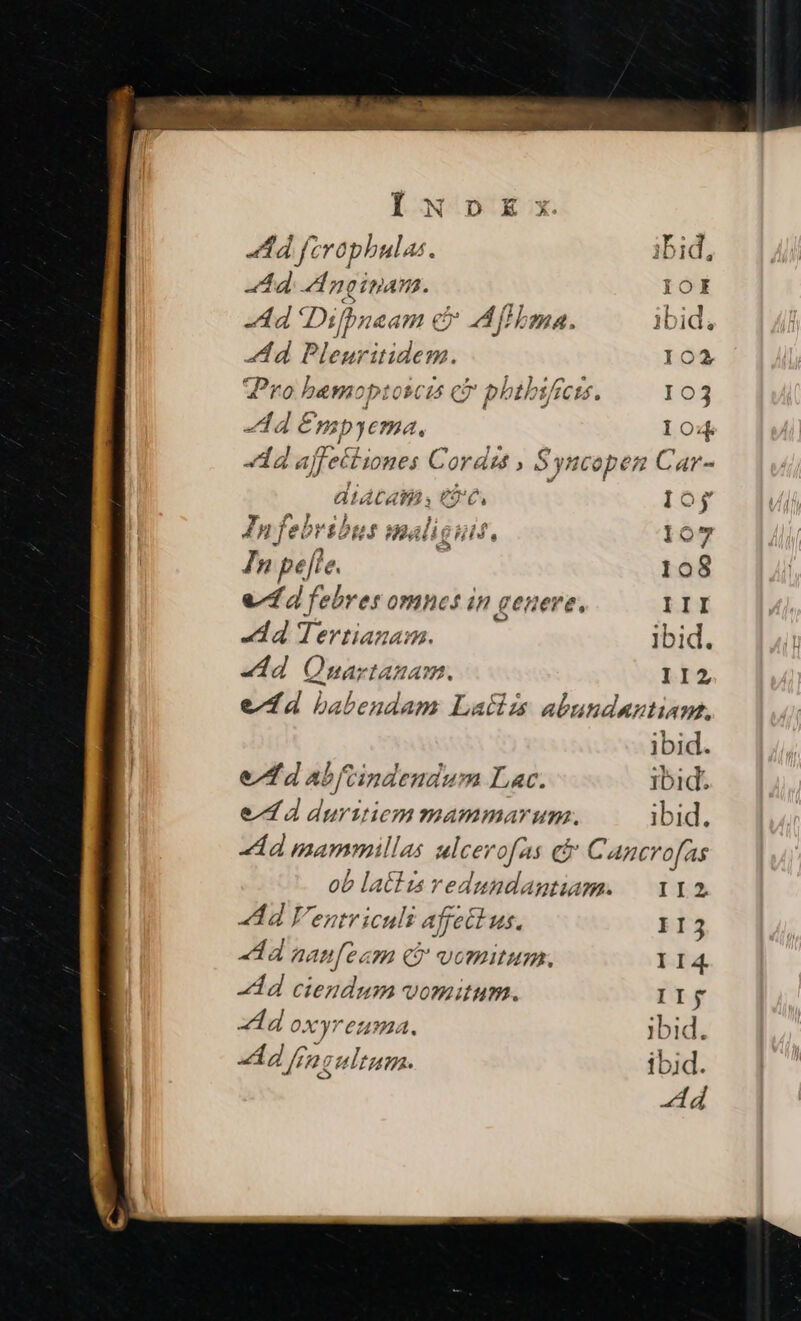Ad fcrophbulas ^ ibid, Ad d nginan. IOE Ad Difbueam ex AMfHima. ibid, Ad 2 sno 102 VPro bamoptoscis c phtbsfrcis. 103 dd hc ful I04 dad affeiiones Cordis , Syncopen Car- diata m e s Ioy P fe! »ribu. f 24 / gu. 107 In n pefte. | 108 vf febres omnes in genere, III d Tertianam. ibid. «dd Qunartanam. II2 e fd babtendam Laíizs abundantiam, ibid. e/ fd abftindendum Lac. ibid. ed duritiem mammarum. ibid. «d mammillas ulcer ofas ei Cancrofas ob latis redundagtuam. — 112 Ad Vent icult | affectus. IIj Ad aaufeam c vomitum. II4 Ad ciendum vomitum. IIj add oxyreuma. jbid. 20 [tz 2. 2 Ad fia tum ibid.