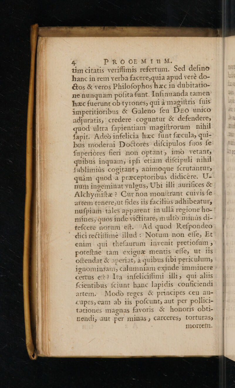 iimcitatis veriffimis refertum. Sed defino hanc in rem verba facere;quia apud veré do- &amp;os &amp; veros Philofophos hzc in dubitatio- ne nunquam pofita funt. Infinuanda tamen hxc fuerunt ob ty: ones, qui à magiitris fuis imperitioribus &amp; Galeno feu Dgo unico adjuratis, credere coguntur &amp; defendere; ibd ultra fapientiam. m agiftrorum nihil fapit. Adeo ipfelictü hac funt facula; qui- bos moderni Doctores difcipulos fuos fe fuperior 's fier1 non optant 5 imo vetant; - ibus inquam; ipfi eti: im difcipuli nihil ublimiüs cogitant, animoque fcrutantur; quàm quod a praeceptoribus didicére. U- num ineeminat vulets; Ubi illi aurifices &amp; Alchymifte ? Cur non monitrant cuivis fe artem tenere,ut fides iis facilius adhibeatur; nufpiain tales apt parent in ullà regione ho- niines; quos inde v i&amp;itare; multo minüs di- tefcere notum eit. Ad quod Ref fpon ideo dici rectiíflime illud : Notum non efle, Et enim qui thefaurum invenit pretiofum ; poteftne tam exiogue mentis eífe, ut iis oftendat &amp; pera t; à quibu s ibi periculum; ignominfàn; c alumniam dni imminere certus eit? ikoi infeliciffimi illi; qui aliis fcientibus fciunt hanc lapidis conficiendi artem. Modo reges &amp; prti ncipes ceu au- uüpes, eam ab 11s pofcunt; aut per pollici- tationes magnas favoris &amp; honoris obti- nendi, aut per minas, carceres, torturas; | nmniortein