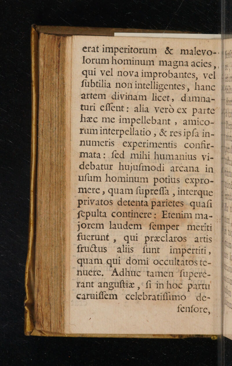 erat imperitorum &amp; malevo-. lorum hominum magna acies * qui vel nova improbantes, vel fübtilia non intelligentes, hanc artem divinam licet, damna- turi effent: alia veró ex paite hzc me impellebant , amico- ram interpcellatio , &amp; resipfa in- numetis experimentis confir- mata: fed mihi humanius vi- debatur hujufmodi arcana in ufüm hominum potius expro- mere , quam füpteffa , interque privatos detenta parietes. quafi fcpulta continere: Etenim ma- jorem laudem femper meriti fucrunt , qui przclaros artis fruàus alis funt imperiti, quam qui domi occultatos tc- nuere, Adhuc tamen fupereé- rant anguftie ,:fi inhoc partu caruiflem ccelebratifümo | dc- fenforc,