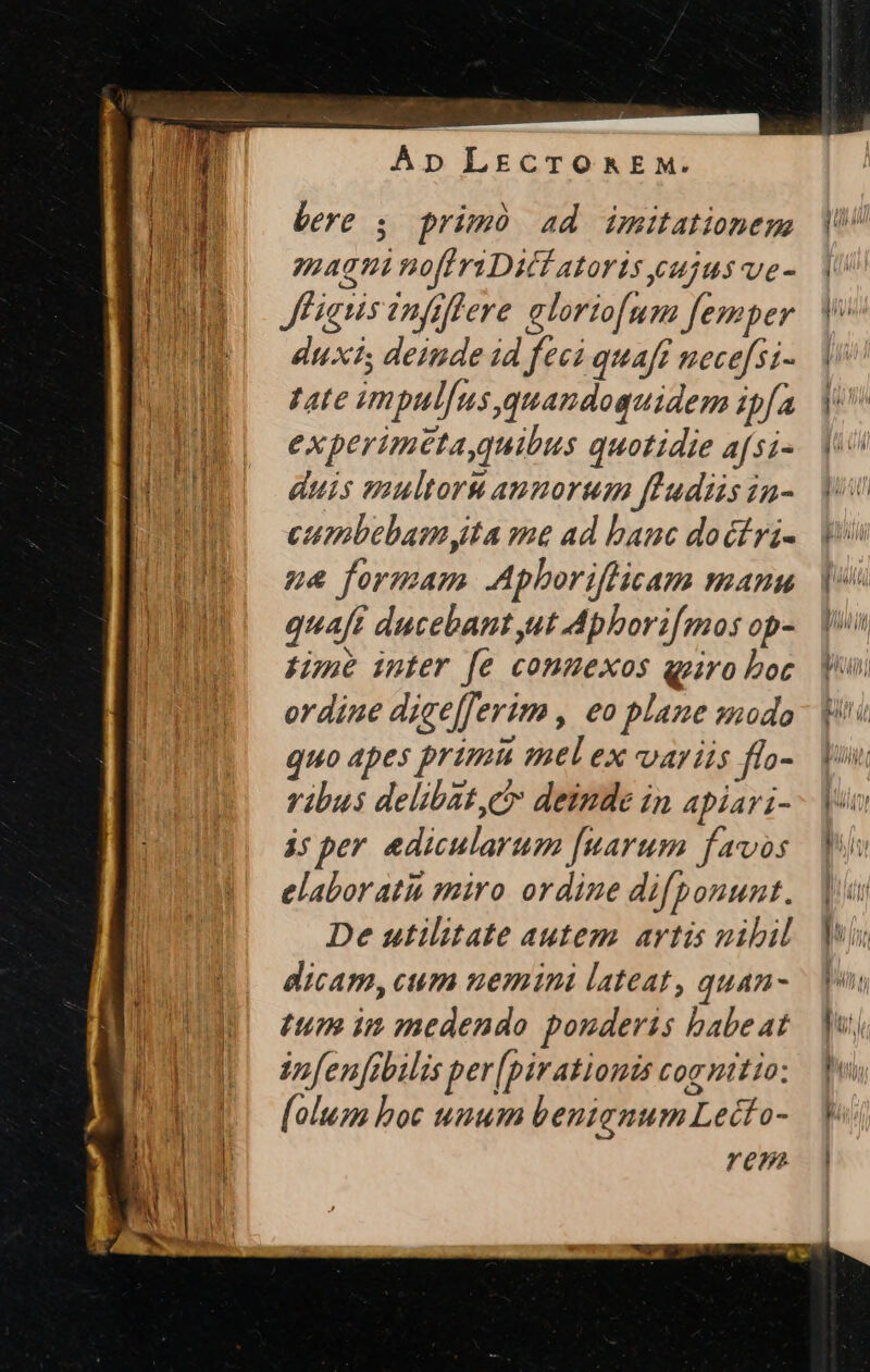 E. ime fit I E es bere 5. primó ad imitationem agni no[friDici atoris cujus ve- JFignisinfiffere aloriofum femper duxi; deiude id feci quaft necefsi- Tate impul[us quandoguidem ipfa experimeta,quibus quotidie afsi- duis multoru annorum flFudiis in- cumbebamyta me ad banc doct ri- ue formam Aphboriflicam manu quaft ducebant ut Aphorifmos op- fine inter fe conuexos qpoiro boc ordine dice[ferim , eo plane modo quo apes primià mel ex variis ffo- ribus delibat, cr deinde in apiari- às per edicularum [uarum favos elaborati miro ordine difponunt. De utilitate autem artis nibil dicam,cum uemini lateat, quan- tum im medendo ponderis babeat ifenfnbilis per[pirationis cognitio: [olum boc unum benianum Lecto- rem