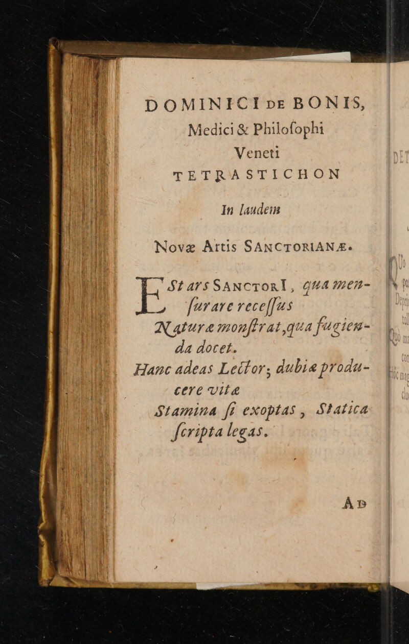 D OMINICI »c BONIS, Medici &amp; Philofophi Veneti il TETRASTICHON In laudem Novae Artis SANCTORIAN £. $1 4'$ SANCTORT, QUA?EEH- INT 2» furare vece[fus Natura monfhrat qua fucien- da docet. Hanc adeas Lector; dubie produ- | cere vita Stamina [i exoptas , Statica fcripta legas.