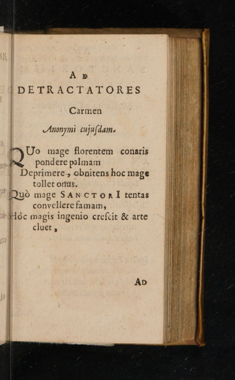 À 5» |DETRACTATORES li Carmen l Anonymi cuju (dam. | J I It . MEO [7 Uo mage florentem conaris I i e « pondere palmam UM Deprimere., obnitens hoc mage i tollet oritts. Mr TL iJUOó mage SAN cTOomRÍ tentas convellere famam, Hoc magis ingenio crefcit &amp; arte cluet , ae Au —- EE An rm T e -: