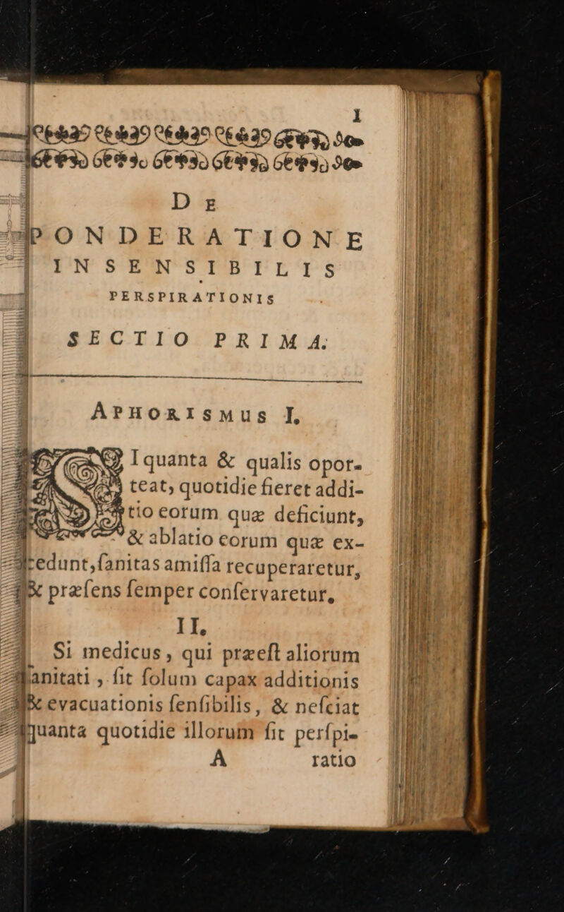 69937 Ce dh39 C6 di2^ 06629 GEW 3S 50» CUM6E $32 Ge 3o Ge**35 GE 35 Get 3; 20» | D zr PPONDERATIONE PERSPIRATIONIS | E43- SECTIO PRIM 4. Ii -a E254 In 2 —————————————————— tl ArHoARISMuUS I Wi il NJ, [quanta &amp; qualis opor. i 4435 teat; quotidie fieret addi- ni Em tio corum quz deficiunt, hn T &amp; ablatio Corum quz ex- | un ZJredunt,fanitas amiffa recuperaretur, d 15 ; Hi 4X przíens femper confervaretur, ping AT hM ME $1 medicus , qui przeft aliorum lo | Sjanitati ,Ífit folum capax additionis | í Ai evacuationisfenfibilis, &amp; nefciat — (|f zAquanta quotidie illorum fit perfpi- | A ratio I |