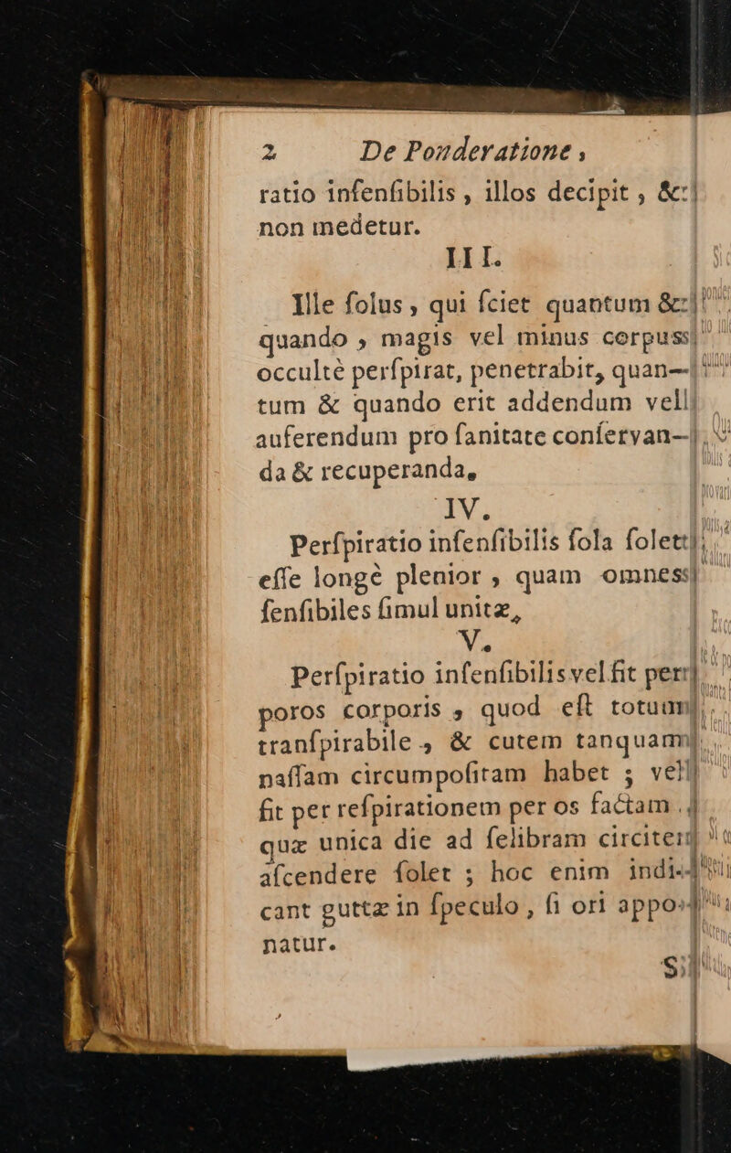 ratio infenfibilis , illos decipit ; &amp;:| Ju Ts non medetur. OI III. Ille folus , qui fciet quantum &amp;:|! quando , magis vel minus corpuss| [OE occulté perfpirat, penetrabit, quan-|: oH ME tum &amp; quando erit addendum vell HEAT auferendum pro fanitate conferyan-.], da&amp; recuperanda, M IV. PURI Perfpiratio infenfibilis fola folet]. tmo effe longé plenior ; quam omnes] fenfibiles fimul unitz, . Perfpiratio infenfibilisvelfit per] poros corporis , quod eft totuum];, . tranfpirabile , &amp; cutem tanquam]. naffam circumpofitam | habet ; velli fit per refpirationem per os factam .] dz unica die ad felibram circiter] (i a(cendere folet ; hoc enim indi cant guttz in [peculo , fi orl apposj: natur. |