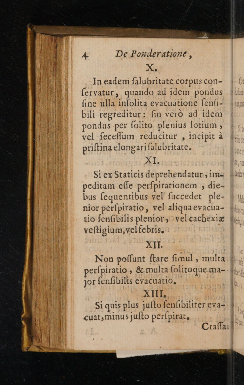 Xi. In eadem falubritate corpus con- fervatur, quando ad idem pondus (ine ulla infolita evacuatione fenfi- bili regreditur: (in veró ad idem pondus pet folito. plenius lotium , vel feceffum reducitur , incipit à priftina elongarifalubritate. ln S1 ex Staticis deprehendatur ; im- peditam effe perfpirationem , die- bus fequentibus vel fuccedet ple- nior perfpiratio, vel aliqua evacua- tio fen(ibilis plenior; : vel cachexia veftigium,velfebris, XII. Non poffunt ftare fimul , multa jor fenfibilis evacuatio, XIII. $i quis plus jufto fenfibiliter eva- cuat,minus Jufto perípirat,